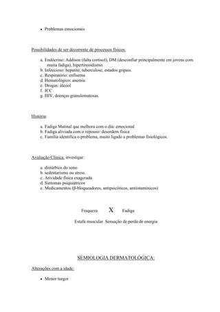    Problemas emocionais



Possibilidades de ser decorrente de processos físicos:

     a. Endócrino: Addison (falta cortisol), DM (desconfiar principalmente em jovens com
         muita fadiga), hipertireoidismo.
     b. Infeccioso: hepatite, tuberculose, estados gripais.
     c. Respiratório: enfisema
     d. Hematológico: anemia
     e. Drogas: álcool
     f. ICC
     g. HIV, doenças granulomatosas.



História:

     a. Fadiga Matinal que melhora com o dia: emocional
     b. Fadiga aliviada com o repouso: desordem física
     c. Família identifica o problema, muito ligado a problemas fisiológicos.



Avaliação Clínica: investigar:

     a. distúrbios do sono
     b. sedentarismo ou stress.
     c. Atividade física exagerada
     d. Sintomas psiquiátricos
     e. Medicamentos (β-bloqueadores, antipsicóticos, antiistamínicos)




                             Fraqueza       X       Fadiga

                          Estafa muscular Sensação de perda de energia




                           SEMIOLOGIA DERMATOLÓGICA:

Alterações com a idade:

        Menor turgor
 