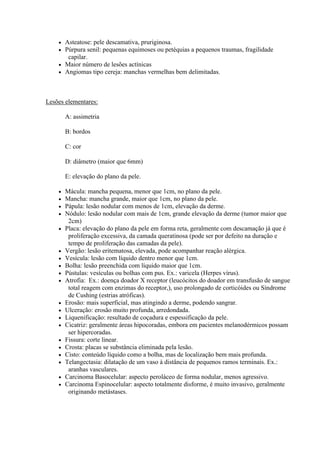  Asteatose: pele descamativa, pruriginosa.
     Púrpura senil: pequenas equimoses ou petéquias a pequenos traumas, fragilidade
       capilar.
     Maior número de lesões actínicas
     Angiomas tipo cereja: manchas vermelhas bem delimitadas.




Lesões elementares:

        A: assimetria

        B: bordos

        C: cor

        D: diâmetro (maior que 6mm)

        E: elevação do plano da pele.

       Mácula: mancha pequena, menor que 1cm, no plano da pele.
       Mancha: mancha grande, maior que 1cm, no plano da pele.
       Pápula: lesão nodular com menos de 1cm, elevação da derme.
       Nódulo: lesão nodular com mais de 1cm, grande elevação da derme (tumor maior que
         2cm)
       Placa: elevação do plano da pele em forma reta, geralmente com descamação já que é
         proliferação excessiva, da camada queratinosa (pode ser por defeito na duração e
         tempo de proliferação das camadas da pele).
       Vergão: lesão eritematosa, elevada, pode acompanhar reação alérgica.
       Vesícula: lesão com líquido dentro menor que 1cm.
       Bolha: lesão preenchida com líquido maior que 1cm.
       Pústulas: vesículas ou bolhas com pus. Ex.: varicela (Herpes vírus).
       Atrofia: Ex.: doença doador X receptor (leucócitos do doador em transfusão de sangue
         total reagem com enzimas do receptor,), uso prolongado de corticóides ou Síndrome
         de Cushing (estrias atróficas).
       Erosão: mais superficial, mas atingindo a derme, podendo sangrar.
       Ulceração: erosão muito profunda, arredondada.
       Liquenificação: resultado de coçadura e espessificação da pele.
       Cicatriz: geralmente áreas hipocoradas, embora em pacientes melanodérmicos possam
         ser hipercoradas.
       Fissura: corte linear.
       Crosta: placas se substância eliminada pela lesão.
       Cisto: conteúdo líquido como a bolha, mas de localização bem mais profunda.
       Telangectasia: dilatação de um vaso à distância de pequenos ramos terminais. Ex.:
         aranhas vasculares.
       Carcinoma Basocelular: aspecto peroláceo de forma nodular, menos agressivo.
       Carcinoma Espinocelular: aspecto totalmente disforme, é muito invasivo, geralmente
         originando metástases.
 
