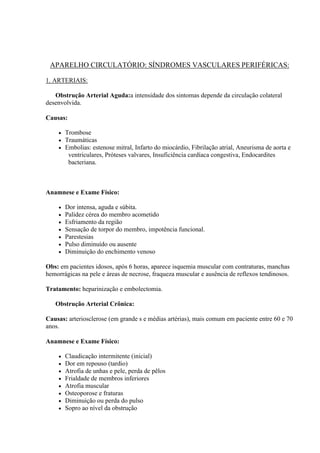 APARELHO CIRCULATÓRIO: SÍNDROMES VASCULARES PERIFÉRICAS:

1. ARTERIAIS:

   Obstrução Arterial Aguda:a intensidade dos sintomas depende da circulação colateral
desenvolvida.

Causas:

       Trombose
       Traumáticas
       Embolias: estenose mitral, Infarto do miocárdio, Fibrilação atrial, Aneurisma de aorta e
         ventriculares, Próteses valvares, Insuficiência cardíaca congestiva, Endocardites
         bacteriana.



Anamnese e Exame Físico:

       Dor intensa, aguda e súbita.
       Palidez cérea do membro acometido
       Esfriamento da região
       Sensação de torpor do membro, impotência funcional.
       Parestesias
       Pulso diminuído ou ausente
       Diminuição do enchimento venoso

Obs: em pacientes idosos, após 6 horas, aparece isquemia muscular com contraturas, manchas
hemorrágicas na pele e áreas de necrose, fraqueza muscular e ausência de reflexos tendinosos.

Tratamento: heparinização e embolectomia.

   Obstrução Arterial Crônica:

Causas: arteriosclerose (em grande s e médias artérias), mais comum em paciente entre 60 e 70
anos.

Anamnese e Exame Físico:

       Claudicação intermitente (inicial)
       Dor em repouso (tardio)
       Atrofia de unhas e pele, perda de pêlos
       Frialdade de membros inferiores
       Atrofia muscular
       Osteoporose e fraturas
       Diminuição ou perda do pulso
       Sopro ao nível da obstrução
 