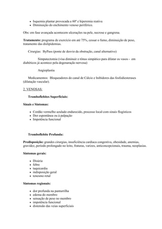    Isquemia plantar provocada a 60º e hiperemia reativa
        Diminuição do enchimento venoso periférico.

Obs: em fase avançada acontecem ulcerações na pele, necrose e gangrena.

Tratamento: programa de exercício em até 75%, cessar o fumo, diminuição de peso,
tratamento das dislipidemias.

   Cirurgias: ByPass (ponte de desvio da obstrução, canal alternativo)

            Simpatectomia (visa diminuir o tônus simpático para dilatar os vasos - em
diabéticos já acontece pela degenaração nervosa)

            Angioplastia

    Medicamentos: Bloqueadores do canal de Cálcio e Inibidores das fosfodiesterases
(dilatação vascular).

2. VENOSAS:

   Tromboflebites Superficiais:

Sinais e Sintomas:

        Cordão vermelho azulado endurecido, processo local com sinais flogísticos
        Dor espontânea ou à palpação
        Impotência funcional



   Tromboflebite Profunda:

Predisposição: grandes cirurgias, insuficiência cardíaca congestiva, obesidade, anemias,
gravidez, período prolongado no leito, fraturas, varizes, anticoncepcionais, trauma, neoplasias.

Sintomas gerais:

        Disúria
        febre
        taquicardia
        indisposição geral
        tenesmo retal

Sintomas regionais:

        dor profunda na panturrilha
        edema do membro
        sensação de peso no membro
        impotência funcional
        distensão das veias superficiais
 