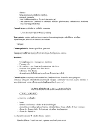    cianose
       temperatura aumentada no membro,
       prova do manguito
       Sinal de Homans (dorso flexão dolorosa do pé)
       Sinal da Bandeira (aumento da tensão no músculo gastrocnêmio e não balanço da massa
          muscular da panturrilha)

Complicações: À distância: embolia pulmonar

         Local: Síndrome pós-flebítica (varizes)

Tratamento: manter paciente em repouso, evitar massagens para não liberar trombos,
haparinizações para evitar aumento do trombo.

   Varizes:

Causas primárias: fatores genéticos, gravidez

Causas secundárias: tromboflebite profunda, fístula artério-venosa

Sintomas:

       Sensação de peso e cansaço nos membros
       Piora em pés
       Dor melhora com elevação dos membros inferiores
       Piora em dias quentes e ao final do dia
       Edema no final do dia
       Aparecimento de botão varicoso (zona de maior pressão)

Complicações: complexo varicoso (varizes, botão varicoso, dermatite ocreo-púrpurea
formando tatuagem, edema linfático crônico); erisipela (complexo varicosos, úlceras mediais e
terço inferior da perna, edema com infecção por Staphylococcus).


                      EXAME FÍSICO DE CABEÇA E PESCOÇO

    1. COURO CABELUDO

    a. inspeção (avaliação)

       lesões
       lêndeas: aderidas ao cabelo, de difícil remoção
       dermatites seborréica (placas brancas não aderida ao fio de cabelo, de fácil remoção)
       alterações da superfície  cicatrizes, retrações, abaulamentos
       alterações do cabelo

ex.: hipertireoidismo  cabelos finos e oleosos

    hipotireoidismo  cabelos mais espessos, quebradiços e secos
 