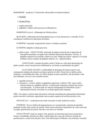 MADAROSE = perda de 1/3 lateral das sobrancelhas no hipotireoidismo.

     2. OLHOS

     a. Exame Físico:

        região periocular
        pálpebras: Podem sofrer processos inflamatórios

   HORDÉOLO (terçol) : inflamação do folículo piloso

   BLEFARITE: inflamação da borda palpebral que se torna descamosa e vermelha. Se for
causada por estafilococos apresenta ulcerações

   ENTRÓPIO: exposição exagerada da córnea e irritação constante.

   ECTRÓPIO: pálpebra voltada para fora.

        globo ocular: EXOLFTALMIA: protrusão do globo ocular devido a deposição de
          mucopolissacarídeos na região retro-orbitária (Doença de Basedow- Graves). A
          pálpebra superior fica retraída e observa-se uma "banda de esclera" superior a íris pode
          também ocorrer retração da pálpebra inferior. Ex..: hipertireoideos

           ENOFTALMIA: retração do globo ocular (“fecha-se o olho pela diminuição do
globo ocular); ocorre em processos inflamatórios, em lesões ou perfurações do globo”.

           GLAUCOMA AGUDO: é a dificuldade de drenagem do humor aquoso com
consequente aumento da pressão na câmara anterior do olho. Ocorre dor no globo ocular,
midríase e vermelhidão dos olhos. Os olhos dirigem-se para a periferia, são profundos e não
são brilhantes, sua cor é um vermelho escuro.

        aparelho lacrimal
        conjuntiva + esclera: rebater as pálpebras superiores e inferior. Obs.: para avaliar
          anemia rebate-se a pálpebra inferior. é coberta pela conjuntiva escleral que possui
          vascularização . A esclera pode ser sede de impregnação de bilirrubina o que é
          denominado icterícia, isto pode ser avaliado apenas pela inspeção.

OBS.: Em negros a esclera pode apresentar coloração amarelada por pigmentação demasiada,
porém esta não é uniforme, aparecendo mais na parte superior da esclera próximo à íris.

   PINGUÉCULA = exuberância de tecido avascular no lado medial da esclera.

   PTERÍGIO= deve-se diferir da pinguécula por ser vascularizado, aumenta de tamanho
podendo invadir outros locais da esclera. Pode causar alterações importantes da visão como por
exemplo opacificação da córnea. Devido a isso deve ser retirado.

    CONJUNTIVITE: pode ter origem viral, química ou bacteriana (processos purulentos).
Ocorre vermelhidão, prurido nos olhos e arborização dos vasos da esclera no sentido da
periferia para o centro (em direção à íris). Esta arborização é brilhante e de coloração vermelho
 