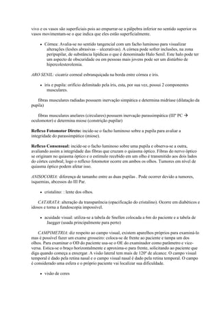 vivo e os vasos são superficiais pois ao empurrar-se a pálpebra inferior no sentido superior os
vasos movimentam-se o que indica que eles estão superficialmente.

        Córnea: Avalia-se no sentido tangencial com um facho luminoso para visualizar
          alterações (lesões abrasivas – ulcerativas). A córnea pode sofrer inclusões, na zona
          peripupilar, de substância lipídicas o que é denominado Halo Senil. Este halo pode ter
          um aspecto de obscuridade ou em pessoas mais jovens pode ser um distúrbio de
          hipercolesterolemia.

ARO SENIL: cicatriz corneal esbranquiçada na borda entre córnea e íris.

        íris e pupila: orifício delimitado pela íris, esta, por sua vez, possui 2 componentes
           musculares.

   fibras musculares radiadas possuem inervação simpática e determina midríase (dilatação da
pupila)

   fibras musculares anelares (circulares) possuem inervação parassimpática (IIIº PC 
oculomotor) e determina miose (constrição pupilar)

Reflexo Fotomotor Direto: incide-se o facho luminoso sobre a pupila para avaliar a
integridade do parassimpático (miose).

Reflexo Consensual: incide-se o facho luminoso sobre uma pupila e observa-se a outra,
avaliando assim a integridade das fibras que cruzam o quiasma óptico. Fibras do nervo óptico
se originam no quiasma óptico e o estímulo recebido em um olho é transmitido aos dois lados
do córtex cerebral; logo o reflexo fotomotor ocorre em ambos os olhos. Tumores em nível de
quiasma óptico podem afetar isso.

ANISOCORIA: diferença de tamanho entre as duas pupilas . Pode ocorrer devido a tumores,
isquemias, abcessos do III Par.

        cristalino: : lente dos olhos.

    CATARATA: alteração da transparência (opacificação do cristalino). Ocorre em diabéticos e
idosos e torna a fundoscopia impossível.

        acuidade visual: utiliza-se a tabela de Snellen colocada a 6m do paciente e a tabela de
          Jaegger (usada principalmente para perto)

    CAMPIMETRIA: diz respeito ao campo visual, existem aparelhos próprios para examiná-lo
mas é possível fazer um exame grosseiro: coloca-se de frente ao paciente e tampa um dos
olhos. Para examinar o OD do paciente usa-se o OE do examinador como parâmetro e vice-
versa. Estica-se o braço horizontalmente e aproxima-o para frente, solicitando ao paciente que
diga quando começa a enxergar. A visão lateral tem mais de 120º de alcance. O campo visual
temporal é dado pela retina nasal e o campo visual nasal é dado pela retina temporal. O campo
é considerado uma esfera e o próprio paciente vai localizar sua dificuldade.

        visão de cores
 