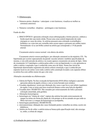 b. Oftalmoscopia:

        Números pretos: dioptrias + antecipam o raio luminoso, visualiza-se melhor as
          estruturas anteriores

        Números vermelhos : dioptrias - prolongam o raio luminoso.

Fundo de olho:

        DISCO ÓPTICO: apresenta coloração cinza-esbranquiçada e limites precisos, embora a
          borda nasal não seja muito nítida. Possui uma zona central (depressão) de onde
          emergem os vasos da retina. As artérias possuem uma coloração avermelhada e
          brilhante e as veias tem um vermelho mais escuro opaco e possuem um calibre maior.
          Normalmente vê-se um brilho central na artéria que corresponde a 1/4 da parede
          arterial.

         Cruzamento arterio-venoso normal: veia abaixo da artéria

         Cruzamento arterio-venoso patológico: por alteração estrutural ou da trajetória. EX.: Na
hipertensão por ocorrer espessamento da parede vascular arterial e também opacificidade da
mesma, a veia sofre pressão da artéria e no exame aparece cruzamento em ponta de lápis. Além
do cruzamento A-V patológico a artéria pulsa sobre a veia na hipertensão e a veia apresenta-se
sobre a artéria e arqueada o que é conhecido como arco de Salus. Numa fase inicial da
hipertensão determinados segmentos da artéria sofrem constrição o que é conhecido por
espasmo local ou em outras vezes toda a artéria sofre constrição levando a um espasmo difuso
(a artéria fica com calibre menor do que o da veia).

Alterações encontradas na oftalmoscopia:

        Edema de Papila: Na fase avançada da hipertensão (HAS difuso maligna) o paciente
          apresenta edema de papila crônica e esta se torna borrada (sem nitidez).
        Exsudato algodonoso: ocorre por obstrução dos vasos o que leva a um infarto isquêmico
          da região e esta se torna uma área cicatricial (branco como uma bola de algodão)
        Exsudato duro: DIABETES. São causados por extravasamento de linfa e possuem
          coloração amarelada, pela gordura.
        Alterações hemorrágicas:
        hemorragia em "chama de velas": ruptura das artérias havendo extravasamento de
          sangue na retina em forma de chama de vela porque se dá na camada em que estão as
          fibras nervosas e o sangue da hemorragia as acompanha,
        hemorragias puntiformes: DIABÉTICOS,
        microaneurismas: dilatação dos vasos formando pontos vermelhos na retina; ocorre em
          diabéticos.
        Artéria em fio de cobre: a artéria torna-se branca pela opacificação total, não enxerga-
          se, então, a coluna de sangue.



c) Avaliação dos pares cranianos 3º, 4º e 6º
 
