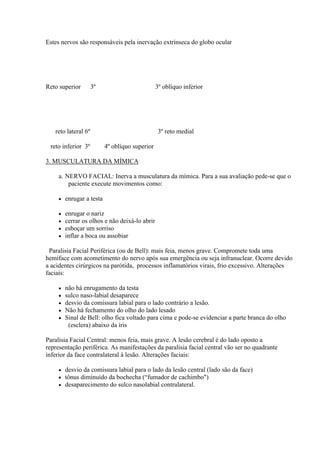 Estes nervos são responsáveis pela inervação extrínseca do globo ocular




Reto superior        3º                          3º oblíquo inferior




   reto lateral 6º                               3º reto medial

 reto inferior 3º          4º oblíquo superior

3. MUSCULATURA DA MÍMICA

     a. NERVO FACIAL: Inerva a musculatura da mímica. Para a sua avaliação pede-se que o
         paciente execute movimentos como:

        enrugar a testa

        enrugar o nariz
        cerrar os olhos e não deixá-lo abrir
        esboçar um sorriso
        inflar a boca ou assobiar

 Paralisia Facial Periférica (ou de Bell): mais feia, menos grave. Compromete toda uma
hemiface com acometimento do nervo após sua emergência ou seja infranuclear. Ocorre devido
a acidentes cirúrgicos na parótida, processos inflamatórios virais, frio excessivo. Alterações
faciais:

        não há enrugamento da testa
        sulco naso-labial desaparece
        desvio da comissura labial para o lado contrário a lesão.
        Não há fechamento do olho do lado lesado
        Sinal de Bell: olho fica voltado para cima e pode-se evidenciar a parte branca do olho
          (esclera) abaixo da íris

Paralisia Facial Central: menos feia, mais grave. A lesão cerebral é do lado oposto a
representação periférica. As manifestações da paralisia facial central vão ser no quadrante
inferior da face contralateral à lesão. Alterações faciais:

        desvio da comissura labial para o lado da lesão central (lado são da face)
        tônus diminuído da bochecha (“fumador de cachimbo")
        desaparecimento do sulco nasolabial contralateral.
 