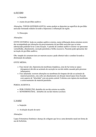 4. OUVIDO

    a. Inspeção

       exame do pavilhão auditivo

Alterações: TOFOS GOTOSOS (GOTA): uratos podem se depositar na superfície do pavilhão
auricular formando nódulos levando a hiperemia e inflamação da região.

    b. Otoscopia:

Alterações:

OTITE EXTERNA: lesão no conduto auditivo externo, numa inflamação desta estrutura ocorre
dor acompanhada por alterações de posicionamento do pavilhão auricular que se torna
edemaciado podendo levar a uma luxação. A parede do conduto auditivo externo vai apresentar
vermelhidão, abaulamento, secreção purulenta e brilho excessivo. Paciente pode apresentar dor
na tração do pavilhão auditivo.

Obs: tampão de cerumem tem cor marrom escura e pode obstruir todo o conduto levando a
diminuição da audição.

OTITE MÉDIA:

     Fase inicial: dor, hiperemia da membrana timpânica, cone de luz torna-se opaco
       (desaparece) devido ao acúmulo de secreção no ouvido médio causado pelo processo
       inflamatório
     Fase adiantada: ocorrem alterações na membrana do tímpano devido ao acúmulo de
       material purulento, esta sofre um abaulamento em direção lateral (para fora) ficando
       com aspecto de "almofada" com um ponto central. Culmina com ruptura da membrana
       e extravasamento de material purulento.

PERDA AUDITIVA

       POR CONDUÇÃO: distúrbio do ouvido externo ou médio
       SENSORINEURAL : distúrbio do ouvido interno (coclear)



5. NARIZ

    a. Inspeção

       Avaliação da pele do nariz

Alterações:

Lupus Eritematoso Sistêmico: doença do colágeno que leva a uma dermatite nasal em forma de
asa de borboleta.
 