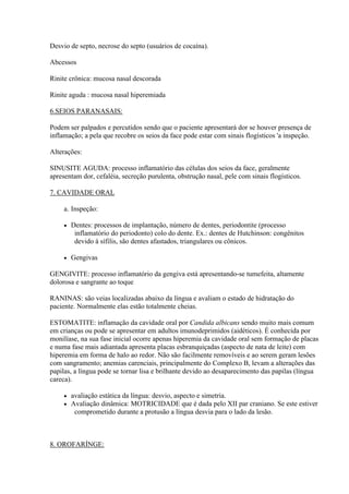 Desvio de septo, necrose do septo (usuários de cocaína).

Abcessos

Rinite crônica: mucosa nasal descorada

Rinite aguda : mucosa nasal hiperemiada

6.SEIOS PARANASAIS:

Podem ser palpados e percutidos sendo que o paciente apresentará dor se houver presença de
inflamação; a pela que recobre os seios da face pode estar com sinais flogísticos 'a inspeção.

Alterações:

SINUSITE AGUDA: processo inflamatório das células dos seios da face, geralmente
apresentam dor, cefaléia, secreção purulenta, obstrução nasal, pele com sinais flogísticos.

7. CAVIDADE ORAL

     a. Inspeção:

        Dentes: processos de implantação, número de dentes, periodontite (processo
          inflamatório do periodonto) colo do dente. Ex.: dentes de Hutchinson: congênitos
          devido à sífilis, são dentes afastados, triangulares ou cônicos.

        Gengivas

GENGIVITE: processo inflamatório da gengiva está apresentando-se tumefeita, altamente
dolorosa e sangrante ao toque

RANINAS: são veias localizadas abaixo da língua e avaliam o estado de hidratação do
paciente. Normalmente elas estão totalmente cheias.

ESTOMATITE: inflamação da cavidade oral por Candida albicans sendo muito mais comum
em crianças ou pode se apresentar em adultos imunodeprimidos (aidéticos). É conhecida por
monilíase, na sua fase inicial ocorre apenas hiperemia da cavidade oral sem formação de placas
e numa fase mais adiantada apresenta placas esbranquiçadas (aspecto de nata de leite) com
hiperemia em forma de halo ao redor. Não são facilmente removíveis e ao serem geram lesões
com sangramento; anemias carenciais, principalmente do Complexo B, levam a alterações das
papilas, a língua pode se tornar lisa e brilhante devido ao desaparecimento das papilas (língua
careca).

        avaliação estática da língua: desvio, aspecto e simetria.
        Avaliação dinâmica: MOTRICIDADE que é dada pelo XII par craniano. Se este estiver
          comprometido durante a protusão a língua desvia para o lado da lesão.



8. OROFARÍNGE:
 
