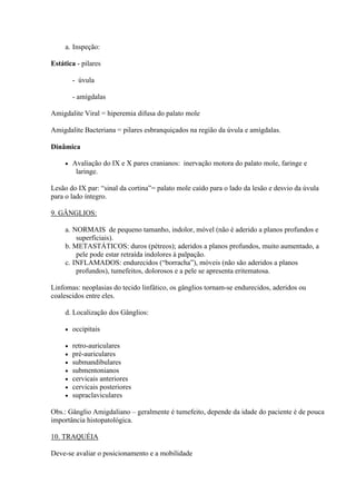 a. Inspeção:

Estática - pilares

         - úvula

         - amígdalas

Amigdalite Viral = hiperemia difusa do palato mole

Amigdalite Bacteriana = pilares esbranquiçados na região da úvula e amígdalas.

Dinâmica

        Avaliação do IX e X pares cranianos: inervação motora do palato mole, faringe e
          laringe.

Lesão do IX par: “sinal da cortina”= palato mole caído para o lado da lesão e desvio da úvula
para o lado íntegro.

9. GÂNGLIOS:

     a. NORMAIS de pequeno tamanho, indolor, móvel (não é aderido a planos profundos e
         superficiais).
     b. METASTÁTICOS: duros (pétreos); aderidos a planos profundos, muito aumentado, a
         pele pode estar retraída indolores à palpação.
     c. INFLAMADOS: endurecidos (“borracha”), móveis (não são aderidos a planos
         profundos), tumefeitos, dolorosos e a pele se apresenta eritematosa.

Linfomas: neoplasias do tecido linfático, os gânglios tornam-se endurecidos, aderidos ou
coalescidos entre eles.

     d. Localização dos Gânglios:

        occipitais

        retro-auriculares
        pré-auriculares
        submandibulares
        submentonianos
        cervicais anteriores
        cervicais posteriores
        supraclaviculares

Obs.: Gânglio Amigdaliano – geralmente é tumefeito, depende da idade do paciente é de pouca
importância histopatológica.

10. TRAQUÉIA

Deve-se avaliar o posicionamento e a mobilidade
 