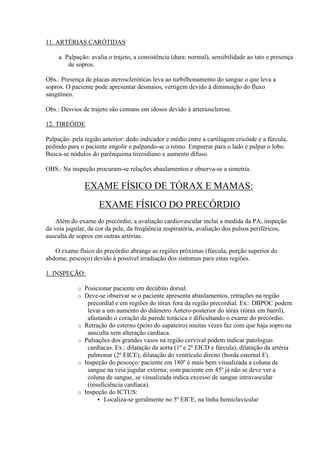 11. ARTÉRIAS CARÓTIDAS

     a. Palpação: avalia o trajeto, a consistência (dura: normal), sensibilidade ao tato e presença
         de sopros.

Obs.: Presença de placas ateroscleróticas leva ao turbilhonamento do sangue o que leva a
sopros. O paciente pode apresentar desmaios, vertigem devido à diminuição do fluxo
sangüíneo.

Obs.: Desvios de trajeto são comuns em idosos devido à arteriosclerose.

12. TIREÓIDE

Palpação: pela região anterior: dedo indicador e médio entre a cartilagem cricóide e a fúrcula,
pedindo para o paciente engolir e palpando-se o istmo. Empurrar para o lado e palpar o lobo.
Busca-se nódulos do parênquima tireoidiano e aumento difuso.

OBS.: Na inspeção procuram-se relações abaulamentos e observa-se a simetria.

                EXAME FÍSICO DE TÓRAX E MAMAS:
                     EXAME FÍSICO DO PRECÓRDIO
    Além do exame do precórdio, a avaliação cardiovascular inclui a medida da PA, inspeção
da veia jugular, da cor da pele, da freqüência respiratória, avaliação dos pulsos periféricos,
ausculta de sopros em outras artérias.

   O exame físico do precórdio abrange as regiões próximas (fúrcula, porção superior do
abdome, pescoço) devido à possível irradiação dos sintomas para estas regiões.

1. INSPEÇÃO:

            o   Posicionar paciente em decúbito dorsal.
            o   Deve-se observar se o paciente apresenta abaulamentos, retrações na região
                 precordial e em regiões do tórax fora da região precordial. Ex.: DBPOC podem
                 levar a um aumento do diâmetro Antero-posterior do tórax (tórax em barril),
                 afastando o coração da parede torácica e dificultando o exame do precórdio.
            o   Retração do esterno (peito do sapateiro) muitas vezes faz com que haja sopro na
                 ausculta sem alteração cardíaca.
            o   Pulsações dos grandes vasos na região cervival podem indicar patologias
                 cardíacas. Ex.: dilatação da aorta (1º e 2º EICD e fúrcula), dilatação da artéria
                 pulmonar (2º EICE), dilatação do ventrículo direito (borda esternal E).
            o   Inspeção do pescoço: paciente em 180º é mais bem visualizada a coluna de
                 sangue na veia jugular externa; com paciente em 45º já não se deve ver a
                 coluna de sangue, se visualizada indica excesso de sangue intravascular
                 (insuficiência cardíaca).
            o   Inspeção do ICTUS:
                      Localiza-se geralmente no 5º EICE, na linha hemiclavicular
 