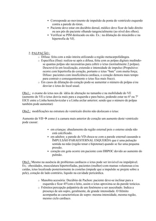 Corresponde ao movimento de impulsão da ponta do ventrículo esquerdo
                       contra a parede do tórax.
                     Paciente deve estar em decúbito dorsal, médico deve ficar do lado direito
                       ou aos pés do paciente olhando tangencialmente (ao nível dos olhos).
                     Verificar se PIM deslocado ou não. Ex.: na dilatação do miocárdio e na
                       hipertrofia de VE.



     2. PALPAÇÃO :
           o Difusa: feita com a mão inteira utilizando a região metacarpofalângea.
           o Específica (fina): realiza-se após a difusa, feita com as polpas digitais medindo-
              se quantas polpas são necessárias para cobrir o íctus (normalmente 2 polpas).
              Descrevê-lo em localização, extensão e intensidade de impulso (Propulsivo:
              ocorre com hipertrofia do coração, portanto o íctus “bate” com muita força;
              Difuso: pacientes com insuficiência cardíaca, o coração demora mais tempo
              para contrair e consequentemente o íctus fica mais fraco).
           o Em casos de dilatação do coração pode-se aumentar o número de polpas e/ou
              desviar o íctus do local usual.

Obs1.: o exame do íctus nos dá idéia de alteração no tamanho e na mobilidade do VE
(aumento do VE:o íctus desvia mais para a esquerda e para baixo, podendo estar no 6º ou 7º
EICE entre a Linha hemiclavicular e a Linha axilar anterior; sendo que o número de polpas
também pode aumentar)

Obs2.: modificações na estrutura do ventrículo direito não deslocam o íctus:

Aumento do VD  como é a camara mais anterior do coração um aumento deste ventrículo
pode causar:

                     em crianças: abaulamento da região esternal pois o esterno ainda não
                       está calcificado.
                     em adultos: a parede do VD choca-se com a parede esternal causando a
                       ÏMPULSÃO PARAESTERNAL ESQUERDA que é uma pulsação
                       sentida na mão (região tenar e hipotenar) quando se faz uma pequena
                       pressão.
                     coração em gota ocorre em paciente com DBPOC devido ao aumento do
                       pulmão.

Obs3.: Mesmo na ausência de problemas cardíacos o íctus pode ser invisível ou impalpável.
Ex.: obesidades, musculatura hipertrofiadas, pacientes (mulher) com mamas volumosas e/ou
caídas, íctus localizado posteriormente às costelas (impede que a impulsão se projete sobre a
pele), coração do lado contrário, líquido na cavidade pericárdica.

            o Manobra acessória: Decúbito de Pachon: paciente deve-se inclinar para a
               esquerda e ficar 45ºcom o leito, assim o íctus aproxima-se da parede torácica.
            o Frêmitos:percepção palpatória de um fenômeno a ser auscultado. Indica a
               presença de um sopro, geralmente, de grande intensidade. O frêmito
               acompanha as características do sopro: mesma intensidade, mesma região,
               mesmo ciclo cardíaco.
 