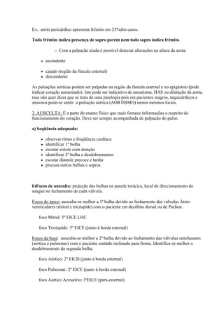 Ex.: atrito pericárdico apresenta frêmito em 23%dos casos.

Todo frêmito indica presença de sopro porém nem todo sopro indica frêmito.

             o   Com a palpação ainda é possível detectar alterações na altura da aorta:

       ascendente

       cajado (região da fúrcula esternal)
       descendente

As pulsações aórticas podem ser palpadas na região da fúrcula esternal e no epigástrio (pode
indicar coração aumentado). Isto pode ser indicativo de aneurisma, HAS ou dilatação da aorta,
mas não quer dizer que se trata de uma patologia pois em pacientes magros, taquicárdicos e
ansiosos pode-se sentir a pulsação aórtica (AORTISMO) nestes mesmos locais.

3. AUSCULTA: É a parte do exame físico que mais fornece informações a respeito do
funcionamento do coração. Deve ser sempre acompanhada de palpação do pulso.

a) Seqüência adequada:

       observar ritmo e freqüência cardíaca
       identificar 1º bulha
       escutar sístole com atenção
       identificar 2º bulha e desdobramentos
       escutar diástole precoce e tardia
       procura outras bulhas e sopros



b)Focos de ausculta: projeção das bulhas na parede torácica, local de direcionamento do
sangue no fechamento de cada válvula.

Focos do ápice: ausculta-se melhor a 1ª bulha devido ao fechamento das válvulas Átrio-
ventriculares (mitral e tricúspide) com o paciente em decúbito dorsal ou de Pachon.

   foco Mitral: 5º EICE LHC

   foco Tricúspide: 5º EICE (junto à borda esternal)

Focos da base: ausculta-se melhor a 2ª bulha devido ao fechamento das válvulas semilunares
(aórtica e pulmonar) com o paciente sentado inclinado para frente. Identifica-se melhor o
desdobramento da segunda bulha.

   foco Aórtico: 2º EICD (junto à borda esternal)

   foco Pulmonar: 2º EICE (junto à borda esternal)

   foco Aórtico Acessório: 3ºEICE (para-esternal)
 