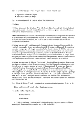 Deve-se auscultar e palpar o pulso por pelo menos 1 minuto em cada foco.

        taquicardia: acima de 100bpm
        bradicardia: abaixo de 60bpm

Obs.: recém nascidos mais de 100bpm; atletas abaixo de 60bpm

e) Bulhas:

1ª Bulha: fechamento das válvulas A_V (a válvula mitral é melhor audível). Esta bulha é mais
bem auscultada com o paciente em decúbito dorsal nos focos do ápice e com a membrana do
estetoscópio. Determina o início da sístole.

2ªBulha: fechamento das válvulas semilunares (o fechamento da válvula pulmonar só é audível
no foco pulmonar; nos demais focos são audíveis os ruídos do componente aórtico). Ausculta-
se melhor com o paciente sentado, nos focos da base e com a membrana do estetoscópio.
Determina o fim da sístole.

3ª Bulha: aparece no 1/3 inicial da diástole. Neste período, devido ao enchimento rápido do
ventrículo suas paredes vibram (chegada muito rápida do sangue ou dificuldade do coração de
acomodar o sangue que nele chega) causando a bulha. É mais próxima da 2ª Bulha mas com
uma freqüência mais baixa, ou seja, um som surdo. É mais bem auscultada com a campânula
nos focos do ápice (mitral e tricúspide) e com o paciente em decúbito de Pachon. Pode ser
totalmente normal em crianças devido a hipercinesia (velocidade aumentada do sangue em sua
passagem pelo coração e pelos vasos). Em adultos ocorre geralmente em insuficiência cardíaca
e outras patologias que aumentem o débito cardíaco, como conseqüências da anemia.

4ª Bulha: ocorre no final da diástole. Corresponde a sístole atrial e é gerada pela vibração das
paredes ventriculares pelo final do seu enchimento. Significa hipertrofia, rigidez de ventrículo.
A sístole atrial só pode ser responsável por até 30% da quantidade de sangue que chega no
ventrículo. Qualquer fator que dificulte a elasticidade (relaxamento, distensibilidade) do
ventrículo, pode torná-lo rígido. Sendo assim, não é capaz de se dilatar para receber o sangue
extra que provém do atrio e produz a bulha. A presença da 4ª bulha sempre significa algum tipo
de patologia, ocorre, geralmente, em casos de hipertrofia (HAS) ou rigidez dos ventrículos
(IAM, CI). A 4ª bulha é mais próxima da 1ª e também tem um som surdo. Não há B4 na
fibrilação atrial. É mais bem auscultada com a campânula, nos focos do ápice e com o paciente
em decúbito de Pachon.

Obs.: Ritmo de Galope: 3ª ou 4ª + taquicardia; o paciente está descompensado. Ocorre na IC.

   Ritmo em 3 tempos: 3ª e/ou 4ª bulha + freqüência normal.

Fonese das bulhas: Hiperfonéticas

             Normofonéticas

             Hipofonéticas

   1ª BULHA: sua fonese é resultado da textura das válvulas e da distância entre os folhetos
(quanto mais distante os folhetos, maior será o ruído produzido).
 