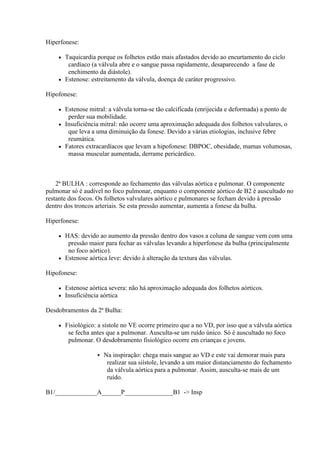 Hiperfonese:

     Taquicardia porque os folhetos estão mais afastados devido ao encurtamento do ciclo
       cardíaco (a válvula abre e o sangue passa rapidamente, desaparecendo a fase de
       enchimento da diástole).
     Estenose: estreitamento da válvula, doença de caráter progressivo.

Hipofonese:

     Estenose mitral: a válvula torna-se tão calcificada (enrijecida e deformada) a ponto de
       perder sua mobilidade.
     Insuficiência mitral: não ocorre uma aproximação adequada dos folhetos valvulares, o
       que leva a uma diminuição da fonese. Devido a várias etiologias, inclusive febre
       reumática.
     Fatores extracardíacos que levam a hipofonese: DBPOC, obesidade, mamas volumosas,
       massa muscular aumentada, derrame pericárdico.



    2ª BULHA : corresponde ao fechamento das válvulas aórtica e pulmonar. O componente
pulmonar só é audível no foco pulmonar, enquanto o componente aórtico de B2 é auscultado no
restante dos focos. Os folhetos valvulares aórtico e pulmonares se fecham devido à pressão
dentro dos troncos arteriais. Se esta pressão aumentar, aumenta a fonese da bulha.

Hiperfonese:

     HAS: devido ao aumento da pressão dentro dos vasos a coluna de sangue vem com uma
       pressão maior para fechar as válvulas levando a hiperfonese da bulha (principalmente
       no foco aórtico).
     Estenose aórtica leve: devido à alteração da textura das válvulas.

Hipofonese:

       Estenose aórtica severa: não há aproximação adequada dos folhetos aórticos.
       Insuficiência aórtica

Desdobramentos da 2ª Bulha:

       Fisiológico: a sístole no VE ocorre primeiro que a no VD, por isso que a válvula aórtica
         se fecha antes que a pulmonar. Ausculta-se um ruído único. Só é auscultado no foco
         pulmonar. O desdobramento fisiológico ocorre em crianças e jovens.

                       Na inspiração: chega mais sangue ao VD e este vai demorar mais para
                         realizar sua siístole, levando a um maior distanciamento do fechamento
                         da válvula aórtica para a pulmonar. Assim, ausculta-se mais de um
                         ruído.

B1/_____________A______P_______________B1 -> Insp
 