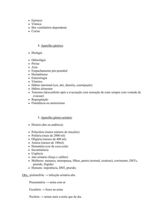    Epistaxe
        Vômica
        Dor ventilatório-dependente
        Corisa



             4. Aparelho gástrico

        Disfagia

      Odinofagia
      Pirose
      Azia
      Empachamento pós-prandial
      Hematêmese
      Enterorragia
      Vômitos
      Hábito intestinal (cor, dor, diarréia, constipação)
      Hábito alimentar
      Tenesmo (desconforto após a evacuação com sensação de estar sempre com vontade de
        evacuar)
      Regurgitação
      Flatulência ou meteorismo




             5. Aparelho gênito-urinário

        Disúria (dor ou ardência)

      Polaciúria (maior número de micções)
      Poliúria (mais de 2000 ml)
      Oligúria (menos de 400 ml)
      Anúria (menos de 100ml)
      Hematúria (cor de coca-cola)
      Incontinência
      Urgência
      Jato urinário (força e calibre)
      Mulheres: menarca, menopausa, filhos, partos (normal, cesáreas), corrimento, DSTs,
        prurido, frigidez
      Homens: impotência, DST, prurido.

Obs.: pielonefrite → infecção urinária alta

     Pneumatúria → urina com ar

     Fecalúria → fezes na urina

     Nictúria → urinar mais a noite que de dia.
 