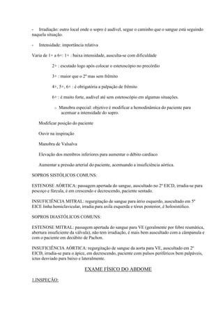 - Irradiação: outro local onde o sopro é audível, segue o caminho que o sangue está seguindo
naquela situação.

-   Intensidade: importância relativa

Varia de 1+ a 6+: 1+ : baixa intensidade, ausculta-se com dificuldade

           2+ : escutado logo após colocar o estetoscópio no precórdio

           3+ : maior que o 2º mas sem frêmito

           4+, 5+, 6+ : é obrigatória a palpação de frêmito

           6+ : é muito forte, audível até sem estetoscópio em algumas situações.

            o   Manobra especial: objetivo é modificar a hemodinâmica do paciente para
                 acentuar a intensidade do sopro.

    Modificar posição do paciente

    Ouvir na inspiração

    Manobra de Valsalva

    Elevação dos membros inferiores para aumentar o débito cardíaco

    Aumentar a pressão arterial do paciente, acentuando a insuficiência aórtica.

SOPROS SISTÓLICOS COMUNS:

ESTENOSE AÓRTICA: passagem apertada do sangue, auscultado no 2º EICD, irradia-se para
pescoço e fúrcula, é em crescendo e decrescendo, paciente sentado.

INSUFICIÊNCIA MITRAL: regurgitação de sangue para átrio esquerdo, auscultado em 5º
EICE linha hemiclavicular, irradia para axila esquerda e tórax posterior, é holosistólico.

SOPROS DIASTÓLICOS COMUNS:

ESTENOSE MITRAL: passagem apertada do sangue para VE (geralmente por febre reumática,
abertura insuficiente da válvula), não tem irradiação, é mais bem auscultado com a câmpanula e
com o paciente em decúbito de Pachon.

INSUFICIÊNCIA AÓRTICA: regurgitação de sangue da aorta para VE, auscultado em 2º
EICD, irradia-se para o ápice, em decrescendo, paciente com pulsos periféricos bem palpáveis,
ictus desviado para baixo e lateralmente.

                             EXAME FÍSICO DO ABDOME

1.INSPEÇÃO:
 