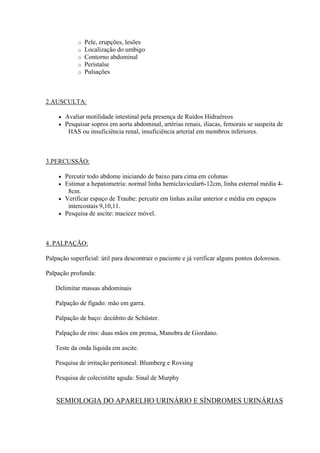 o   Pele, erupções, lesões
              o   Localização do umbigo
              o   Contorno abdominal
              o   Peristalse
              o   Pulsações



2.AUSCULTA:

        Avaliar motilidade intestinal pela presença de Ruídos Hidraéreos
        Pesquisar sopros em aorta abdominal, artérias renais, ilíacas, femorais se suspeita de
          HAS ou insuficiência renal, insuficiência arterial em membros inferiores.



3.PERCUSSÃO:

      Percutir todo abdome iniciando de baixo para cima em colunas
      Estimar a hepatometria: normal linha hemiclavicular6-12cm, linha esternal média 4-
        8cm.
      Verificar espaço de Traube: percutir em linhas axilar anterior e média em espaços
        intercostais 9,10,11.
      Pesquisa de ascite: macicez móvel.




4. PALPAÇÃO:

Palpação superficial: útil para descontrair o paciente e já verificar alguns pontos dolorosos.

Palpação profunda:

   Delimitar massas abdominais

   Palpação de fígado: mão em garra.

   Palpação de baço: decúbito de Schüster.

   Palpação de rins: duas mãos em prensa, Manobra de Giordano.

   Teste da onda líquida em ascite.

   Pesquisa de irritação peritoneal: Blumberg e Rovsing

   Pesquisa de colecistitte aguda: Sinal de Murphy


    SEMIOLOGIA DO APARELHO URINÁRIO E SÍNDROMES URINÁRIAS
 