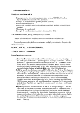 APARELHO URINÁRIO:

Funções do aparelho urinário:

        Depuração: os rins limpam o sangue e excretam cerca de 700-750 mOsmol. A
          depuração é feita basicamente pelos glomérulos.
        Retenção de macromoléculas (grandes proteínas e células)
        Equilíbrio hidroeletrolítico
        Equilíbrio ácido-básico: excreção dos ácidos não voláteis (voláteis excretados pelos
          pulmões)
        Manutenção da osmolaridade
        Produção de hormônios (renina, eritropoetina, calcitriol –D3).

Vias urinárias: ureteres, bexiga, uretra (condução da urina).

   Para que haja insuficiência renal é necessário que os dois rins estejam doentes.

   Como o glomérulo retém células e proteínas, em condições normais estes elementos não
aparecem na urina.

SEMIOLOGIA DO APARELHO URINÁRIO

Avaliação clínica da Função Renal.

Dados Subjetivos: Anamnese.

      Alterações do volume urinário: Um adulto normal ingere cerca de 2,5 L de água por
        dia, perde aproximadamente 1L pela transpiração, respiração e o restante é eliminado
        pela urina. A capacidade máxima de concentração do rim é de 1300 mOsm/L e uma
        pessoa produz em condições normais cerca de 700 mOsm por dia. Logo, o volume
        mínimo de urina diário é de cerca 0,5L para que o organismo dilua as substâncias a
        serem eliminadas. Volume urinário de 24 h: entre 400 e 2500 ml de urina.
      Poliúria: quando são eliminados mais de 2500 ml de urina /dia. Pode ser fisiológica por
        ingesta de, por exemplo, grande quantidade de cerveja, chimarrão, chá. Esta urina é de
        densidade baixa (bastante diluída), sendo assim eliminados menos que 750 mOsm em
        muita água. A poliúria de densidade alta ocorre em diabéticos porque o açúcar
        aumenta a densidade, assim como a proteinúria de cadeia leve (Bensen Jones).
        Situação com poliúria de densidade muito baixa: diabete insipidus, onde há falta de
        ADH (principal responsável pela quantidade de água excretada). No DI ocorre muita
        perda de água. A poliúria tem importância somente quando associada à história e ao
        exame físico.
      Oligúria: quando são eliminados menos de 400 ml de urina por dia (que é a máxima
        capacidade de concentração da urina). Tem causas pré-renais (IC esquerda), renais e
        pós-renais (obstrutiva). A oligúria significa insuficiência renal quando associada à
        dosagem de uréia e creatinina. Em determinadas situações o organismo faz oligúria
        para economizar água: vômitos, diarréia, hemorragias. A densidade de uma oligúria
        pré-renal é alta porque o rim filtra normalmente, mas há retenção de água, as
        concentrações de uréia e creatinina aumentam. Na insuficiência renal a densidade é
        baixa (↓ filtração).
 