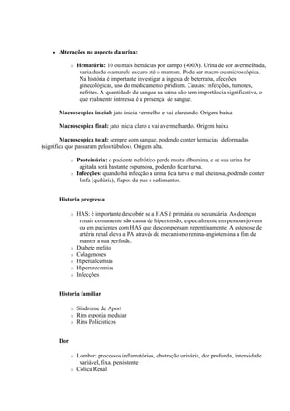    Alterações no aspecto da urina:

              o   Hematúria: 10 ou mais hemácias por campo (400X). Urina de cor avermelhada,
                   varia desde o amarelo escuro até o marrom. Pode ser macro ou microscópica.
                   Na história é importante investigar a ingesta de beterraba, afecções
                   ginecológicas, uso do medicamento piridium. Causas: infecções, tumores,
                   nefrites. A quantidade de sangue na urina não tem importância significativa, o
                   que realmente interessa é a presença de sangue.

        Macroscópica inicial: jato inicia vermelho e vai clareando. Origem baixa

        Macroscópica final: jato inicia claro e vai avermelhando. Origem baixa

        Macroscópica total: sempre com sangue, podendo conter hemácias deformadas
(significa que passaram pelos túbulos). Origem alta.

              o Proteinúria: o paciente nefrótico perde muita albumina, e se sua urina for
                 agitada será bastante espumosa, podendo ficar turva.
              o Infecções: quando há infecção a urina fica turva e mal cheirosa, podendo conter
                 linfa (quilúria), fiapos de pus e sedimentos.


        Historia pregressa

              o   HAS: é importante descobrir se a HAS é primária ou secundária. As doenças
                   renais comumente são causa de hipertensão, especialmente em pessoas jovens
                   ou em pacientes com HAS que descompensam repentinamente. A estenose de
                   artéria renal eleva a PA através do mecanismo renina-angiotensina a fim de
                   manter a sua perfusão.
              o   Diabete melito
              o   Colagenoses
              o   Hipercalcemias
              o   Hiperurecemias
              o   Infecções


        Historia familiar

              o   Síndrome de Aport
              o   Rim esponja medular
              o   Rins Policisticos


        Dor

              o Lombar: processos inflamatórios, obstrução urinária, dor profunda, intensidade
                 variável, fixa, persistente
              o Cólica Renal
 