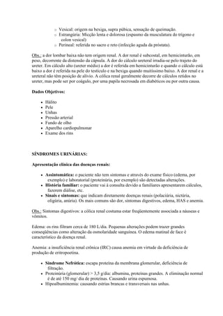o Vesical: origem na bexiga, supra púbica, sensação de queimação.
             o Estrangúria: Micção lenta e dolorosa (espasmo da musculatura do trígono e
                colon vesical)
             o Perineal: referida no sacro e reto (infecção aguda da próstata).

Obs.: a dor lombar baixa não tem origem renal. A dor renal é subcostal, em hemicinturão, em
peso, decorrente da distensão da cápsula. A dor do cálculo ureteral irradia-se pelo trajeto do
ureter. Em cálculo alto (ureter médio) a dor é referida em hemicinturão e quando o cálculo está
baixo a dor é referida na pele do testículo e na bexiga quando muitíssimo baixo. A dor renal e a
ureteral não têm posição de alívio. A cólica renal geralmente decorre de cálculos retidos no
ureter, mas pode ser por coágulo, por uma papila necrosada em diabéticos ou por outra causa.

Dados Objetivos:

        Hálito
        Pele
        Unhas
        Pressão arterial
        Fundo de olho
        Aparelho cardiopulmonar
        Exame dos rins



SÍNDROMES URINÁRIAS:

Apresentação clínica das doenças renais:

      Assintomática: o paciente não tem sintomas e através do exame físico (edema, por
        exemplo) e laboratorial (proteinúria, por exemplo) são detectadas alterações.
      História familiar: o paciente vai à consulta devido a familiares apresentarem cálculos,
        fazerem diálise, etc.
      Sinais e sintomas: que indicam diretamente doenças renais (polaciúria, nictúria,
        oligúria, anúria). Os mais comuns são dor, sintomas digestivos, edema, HAS e anemia.

Obs.: Sintomas digestivos: a cólica renal costuma estar freqüentemente associada a náuseas e
vômitos.

Edema: os rins filtram cerca de 180 L/dia. Pequenas alterações podem trazer grandes
conseqüências como alteração da osmolaridade sanguínea. O edema matinal de face é
característico da doença renal.

Anemia: a insuficiência renal crônica (IRC) causa anemia em virtude da deficiência de
produção de eritropoetina.

      Síndrome Nefrótica: escapa proteína da membrana glomerular, deficiência de
        filtração.
      Proteinúria (glomerular) > 3,5 g/dia: albumina, proteínas grandes. A eliminação normal
        é de até 150 mg/ dia de proteínas. Causando urina espumosa.
      Hipoalbuminemia: causando estrias brancas e transversais nas unhas.
 
