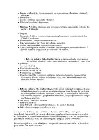  Edema: geralmente é a QP, pois paciente fica extremamente edemaciado (anasarca),
        ganha peso.
      Dislipidemias
      Causas: idiopática e associadas (diabetes).
      Cilindros Granulosos e Gordurosos.

        Síndrome Nefrítica: inflamação com proliferação epitelial ocasionando obstrução dos
          capilares de filtração.

        Oligúria
        Hematúria: devido ao rompimento de capilares glomerulares, hematúria dismórfica
          (Cilindros hemáticos).
        Edema discreto (compartimento intravascular)
        Hipertensão arterial (de volume dependente... aumento)
        Causas: lúpus, doença da garganta que ataca os rins.
        A QP costuma possuir sintomas decorrentes da sobrecarga do volume circulatório. É
          comum durante a idade escolar, especialmente em meninos.



              o  Infecção Urinária Baixa (cistite): Ocorre na bexiga, próstata. Muito comum
                   em mulheres adultas (E. coli). Quando em homens cabe verificar a causa exata.
        polaciúria
        Ardência (disúria)
        Urgência e incontinência
        Hematúria final ou inicial
        Normalmente não há febre
        Diagnóstico por QUE: aparecem leucócitos, bacteriúria, hematúria não dismórfica.
          Neste exame deve ser pedidos antibiograma e urocultura. Quando há presença de
          nitritos na urina há infecção.



        Infecção Urinária Alta (pielonefrite, nefritíte túbulo intrsticial bacteriana): É uma
          infecção bacteriana, ocorrendo ou não cistite prévia. A via de chegada das bactérias é
          ascendente pelo trato urinário. Raramente ocorre por via hematogênica. As bactérias
          contaminantes são Gram – que produzem endotoxinas, as quais podem causar choque
          anafilático e até morte.
        Dor lombar (geralmente unilateral)
        Febre com calafrios
        Sinal de Giordano (dor quando se bate nas costas ao nível dos rins).
        EQU + hemograma (apresentará leucocitose)

Antes do início do tratamento é importante colher urina e fazer EQU e antibiograma
(urocultura). Caso após 18 h o paciente não tenha respondido ao tratamento, deve-se conferir
no antibiograma se o germe não é resistente ao antibiótico proposto. Caso não seja resistente, o
paciente está obstruído, e este é um sinal de urgência que pode levar a nefrectomia.

Em mulheres grávidas, como a bexiga está comprimida e os ureteres dilatados, a pielonefrite
pode ocorrer com maior facilidade.
 