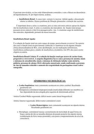 O paciente tem nictúria, os rins estão bilateralmente contraídos e vem a falecer em decorrência
da hiperfosfatemia, IC por hipervolemia, acidose.

        Insuficiência Renal: A causa mais comum é a necrose tubular aguda, a descamação
          obstrui os túbulos. Ocorre problema de filtração glomerular e retenção das escórias.

   É importante dosar a uréia e a creatinina, pois se estas estiverem estáveis apesar da oligúria
não há insuficiência renal. A uréia e a creatinina são marcadores da função renal porque
possuem níveis estáveis e têm livre passagem pelos rins. A creatinina surge do metabolismo
dos músculos, dependendo, portanto da massa muscular.


Insuficiência Renal Aguda:

É a redução da função renal em curto espaço de tempo, possivelmente reversível. Na maioria
dos casos a função renal era previamente conhecida e a anamnese revela alguma situação
clínica desencadeadora de IRA, como desidratação, uso de medicações nefrotóxicas,
insuficiência cardíaca grave, estados de insuficiência circulatória. Em 50% dos casos ocorre
oligúria ou anúria.

Insuficiência Renal Crônica: É a redução da função renal que ocorre de caráter lento,
progressivo e irreversível. A suspeita diagnóstica faz-se com a presença de anemia; sinais
e sintomas de osteodistrofia; sinais e sintomas de disfunção tubular como nictúria,
poliúria; presença de edema; HAS; alterações menstruais; sendo confirmada a presença
de rins de tamanho reduzido e aumento da ecogenicidade do parênquima renal à ultra
sonografia.




                             SÍNDROMES NEUROLÓGICAS:

      Lesões Isquêmicas: mais comumente acontecem no córtex cerebral. Resultando
        geralmente em:
      Hemiparesia contralateral desproporcionada (motricidade diferente nos membros ou
        face dependendo da área atingida pela isquemia de determinada artéria).

Artéria Cerebral Média isquemiada: déficit motor contra lateral braquiofacial.

Artéria Anterior isquemiada: déficit motor contralateral crural.

                        Lesões Hemorrágicas: mais comumente acontecem na cápsula interna.
                          Resultando geralmente em:

        Hemiplegia: contralateral maciça: acometimento da moricidade de igual forma em
          braço e perna devido ao tamanho diminuto da porção posterior da cápsula interna
          (condensação do feixe motor-piramidal), com pouco comprometimento do nível da
          consciência.
 