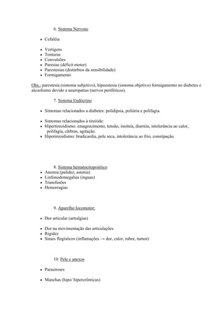 6. Sistema Nervoso

       Cefaléia

       Vertigens
       Tonturas
       Convulsões
       Paresias (déficit motor)
       Parestesias (distúrbios da sensibilidade)
       Formigamento

Obs.: parestesia (sintoma subjetivo), hipoestesia (sintoma objetivo) formigamento no diabetes e
alcoolismo devido a neuropatias (nervos periféricos).

             7. Sistema Endócrino

       Sintomas relacionados a diabetes: polidipsia, poliúria e polifagia.

     Sintomas relacionados à tireóide:
     Hipertireoidismo: emagrecimento, tensão, insônia, diarréia, intolerância ao calor,
       polifagia, cãibras, agitação.
     Hipotireoidismo: bradicardia, pele seca, intolerância ao frio, constipação.




             8. Sistema hematocitopoiético
       Anemia (palidez, astenia)
       Linfonodomegalias (ínguas)
       Transfusões
       Hemorragias



             9. Aparelho locomotor:

       Dor articular (artralgias)

       Dor na movimentação das articulações
       Rigidez
       Sinais flogísticos (inflamações → dor, calor, rubor, tumor)



             10. Pele e anexos

       Parasitoses

       Manchas (hipo/ hipercrômicas)
 