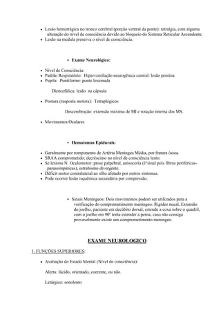  Lesão hemorrágica no tronco cerebral (porção ventral da ponte): tetralgia, com alguma
      alteração do nível de consciência devido ao bloqueio do Sistema Reticular Ascendente.
    Lesão na medula preserva o nível de consciência.




                      Exame Neurológico:

      Nível de Consciência:
      Padrão Respiratório: Hiperventilação neurogênica central: lesão pontina
      Pupila: Puntiforme: ponte lesionada

          Diencefálica: lesão na cápsula

      Postura (resposta motora): Tetraplégicos

                  Descerebração: extensão máxima de MI e rotação interna dos MS.

      Movimentos Oculares



                      Hematomas Epidurais:

    Geralmente por rompimento de Artéria Meníngea Média, por fratura óssea.
    SRAA comprometido; decréscimo no nível de consciência lento.
    Se lesiona N. Oculomotor: ptose palpebral, anisocoria (1ºsinal pois fibras periféricas-
      parassimpáticas), estrabismo divergente.
    Déficit motor contralateral ao olho afetado por outros sintomas.
    Pode ocorrer lesão isquêmica secundária por compressão.




                      Sinais Meníngeos: Dois movimentos podem ser utilizados para a
                        verificação do comprometimento meningeo: Rigidez nucal, Extensão
                        do joelho, paciente em decúbito dorsal, estende a coxa sobre o quadril,
                        com o joelho em 90º tenta estender a perna, caso não consiga
                        provavelmente existe um comprometimento meningeo.



                                EXAME NEUROLOGICO

1. FUNÇÕES SUPERIORES:

      Avaliação do Estado Mental (Nível de consciência):

       Alerta: lúcido, orientado, coerente, ou não.

       Letárgico: sonolento
 