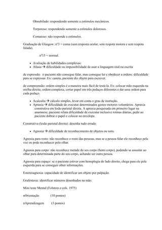 Obnubilado: respondendo somente a estímulos mecânicos.

         Torporoso: respondendo somente a estímulos dolorosos.

         Comatoso: não responde a estímulos.

Graduação de Glasgow: nº3 = coma (sem resposta ocular, sem respota motora e sem respota
falada).

              nº15 = normal.

        Avaliação de habilidades complexas:
        Afasia  dificuldade ou impossibilidade de usar a linguagem oral ou escrita

de expressão: o paciente não consegue falar, mas consegue ler e obedecer a ordens: dificuldade
para se expressar. Ex: caneta, paciente diz objeto para escrever.

de compreensão: ordem simples é a maneira mais fácil de testá-la. Ex: colocar mão esquerda na
orelha direita; ordem complexa, cortar papel em três pedaços diferentes e dar uma ordem para
cada pedaço.

        Acalculia  cálculo simples, levar em conta o grau de instrução.
        Apraxia  dificuldade de executar determinados gestos motores voluntários. Apraxia
          construtiva em lesão parietal direita. A apraxia pesquisada em primeiro lugar na
          anamnese, paciente relata dificuldade de executar inclusive rotinas diárias, pedir ao
          paciente dobrar o papel e colocar no envelope.

Construtiva (lesão parietal direita): desenha tudo errado.

        Agnosia  dificuldade de reconhecimento de objetos ou sons.

Agnosia para rosto: não reconhece o rosto das pessoas, mas se a pessoa falar ele reconhece pela
voz ou pode reconhecer pelo olhar.

Agnosia para corpo: não reconhece metade do seu corpo (hemi corpo), podendo se assustar ao
olhar para determinada parte do seu corpo, achando ser outra pessoa.

Agnosia para espaço: se o paciente estiver com hemiplegia do lado direito, chega para ele pela
esquerda para se conseguir obter informações.

Estereoagnosia: capacidade de identificar um objeto por palpação.

Grafestesia: identificar números desenhados na mão.

Mini teste Mental (Folstein e cols. 1975)

nOrientação           (10 pontos)

nAprendizagem          (3 pontos)
 