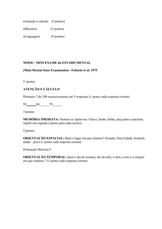 nAtenção e cálculo (5 pontos)

nMemória            (3 pontos)

nLinguagem           (9 pontos)




MMSE - MINI EXAME do ESTADO MENTAL

(Mini-Mental State Examination - Folstein et al. 1975


5 pontos

ATENÇÃO E CÁLCULO

Diminuir 7 de 100 sucessivamente até 5 respostas (1 ponto cada resposta correta)

93______86______79______

3 pontos

MEMÓRIA IMEDIATA: Nomeie as 3palavras: Chave, limão, balão, peça para o paciente
repetir em seguida.(1ponto para cada acerto).

5 pontos

ORIENTAÇÃO ESPACIAL: Qual o lugar em que estamos? (Estado, País,Cidade, hospital,
andar – piso) (1 ponto cada resposta correta)

Pontuação Máxima:5

ORIENTAÇÃO TEMPORAL: Qual o dia da semana, dia do mês, o mês, o ano e a estação
em que estamos ? (1 ponto cada resposta correta)
 