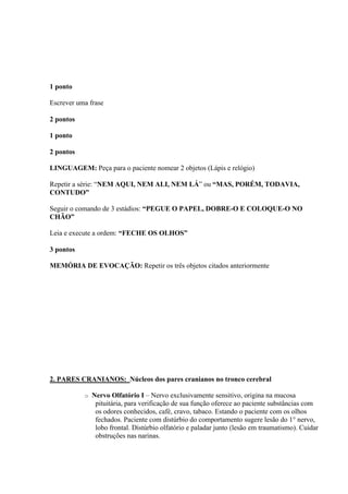 1 ponto

Escrever uma frase

2 pontos

1 ponto

2 pontos

LINGUAGEM: Peça para o paciente nomear 2 objetos (Lápis e relógio)

Repetir a série: “NEM AQUI, NEM ALI, NEM LÁ” ou “MAS, PORÉM, TODAVIA,
CONTUDO”

Seguir o comando de 3 estádios: “PEGUE O PAPEL, DOBRE-O E COLOQUE-O NO
CHÃO”

Leia e execute a ordem: “FECHE OS OLHOS”

3 pontos

MEMÓRIA DE EVOCAÇÃO: Repetir os três objetos citados anteriormente




2. PARES CRANIANOS: Núcleos dos pares cranianos no tronco cerebral

           o   Nervo Olfatório I – Nervo exclusivamente sensitivo, origina na mucosa
                pituitária, para verificação de sua função oferece ao paciente substâncias com
                os odores conhecidos, café, cravo, tabaco. Estando o paciente com os olhos
                fechados. Paciente com distúrbio do comportamento sugere lesão do 1° nervo,
                lobo frontal. Distúrbio olfatório e paladar junto (lesão em traumatismo). Cuidar
                obstruções nas narinas.
 