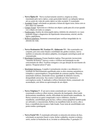o   Nervo Óptico II – Nervo exclusivamente sensitivo, origina na retina,
     transitando pelo nervo óptico, corpo geniculado lateral e as radiações ópticas
     até ao centro de visão do centro óptico no lobo occipital. É examinado:
o   Acuidade Visual: solicitando ao paciente a leitura de algum texto, letras com os
     dois olhos em separado.
o   Campo Visual: Aproxima-se e desloca um objeto e pede para ele avisar quando
     ver o objeto em todos os campos.
o   Fundoscopia: Analise da retina papila óptica, êmbolos de colesterol e os vasos
     podendo chegar a diagnostico de hipertensão intracraniana, arterial, atrofia
     óptica, papiledema.
o   Reflexos pupilares: fotomotor consensual para verificar integridade da via
     aferente da visão.



o  Nervo Oculomotor III, Troclear IV, Abducente VI – São examinados em
    conjunto, pois tem como função a motilidade dos globos oculares, inerva
    também os músculos elevadores pálpebra, investigação semiológica pode ser
    sistematizada:
2. Motilidade Extrínseca: Exame bandeira inglesa. Para paciente inconsciente
    “manobra da boneca” (mover o rosto e verificar movimentação ou não
    concomitante do olho). Verificar nistagmo e em que direção de movimento ele
    aparece. Pesquisar ptose (3º par).

o   Motilidade Intrínseca: A pupila é normalmente circular e seu diâmetro é o
     resultado do funcionamento equilibrado entre os dois sistemas autonômicos
     (simpático e parassimpático). Irregularidade do contorno pupilar, Discoria;
     aumentado midríase; diminuído miose; igualdade do diâmetro isocoria,
     desigualdade anisocoria. Seu exame é realizado por feixe luminoso e
     convergência ocular. É analisado o reflexo fotomotor direto, consensual e de
     acomodação, este último na aproximação de um objeto.



o   Nervo Trigêmeo V –É um nervo misto constituído por varias raízes, sua
     examinação avalia-se a Raiz motora, músculos da mastigação, observando
     deslocamento mandibular, atrofia, dificuldade da lateralização mandibular. As
     Raízes sensitivas as quais compreende o nervo oftálmico, maxilar e
     mandibular, sensibilidade geral da face, reflexo córneo-palpebral também pode
     ser utilizado e o masseteriano, Reflexo na mandíbula lesão do nervo, abre a
     boca, a mandíbula desvia para o lado lesado. Fazer testa de sensibilidade com
     ponta romba e pontiaguda.



o   Nervo Facial VII– É examinado utilizando os músculos da mímica da face,
     solicitando ao paciente franzir a testa, fechar a pálpebra, mostrar os dentes,
     sorrir, encher as bochechas de ar, levantar as sobrancelhas. E gustação 2/3
 