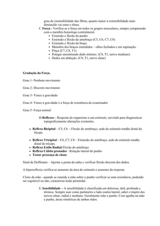 grau de extensibilidade das fibras, quanto maior a extensibilidade mais
               diminuído vai estar o tônus.
            C.Força - Verifica-se a força em todos os grupos musculares, sempre comparando
               com o membro homologo contralateral.
                   Extensão e flexão do punho
                   Extensão e flexão do antebraço (C5, C6, C7, C8)
                   Extensão e flexão do braço
                   Manobra dos braços estendidos – olhos fechados e em supinação.
                   Pinça (C7, C8, T1)
                   Polegar encontrando dedo mínimo. (C8, T1, nervo mediano)
                   Dedos em abdução. (C8, T1, nervo ulnar)




Gradação da Força.

Grau 1- Nenhum movimento

Grau 2- Discreto movimento

Grau 3- Vence a gravidade

Grau 4- Vence a gravidade e a força de resistência do examinador

Grau 5- Força normal

            D.Reflexos – Resposta do organismo a um estimulo, servindo para diagnosticar
               topograficamente alterações existentes.

       Reflexo Bicipital – C5, C6 - Flexão do antebraço, sede do estimulo tendão distal do
         bíceps.

     Reflexo Tricipital – C6, C7, C8 – Extensão do antebraço, sede do estimulo tendão
       distal do tríceps.
     Reflexo Estilo Radial-Flexão do antebraço
     Reflexo Cúbito pronador –Rotação lateral do punho
     Testar presença de clono

Sinal de Hoffmann – Apertar a ponta da unha e verificar flexão discreta dos dedos.

A hiperreflexia verifica-se aumento da área do estimulo e aumento da resposta.

Clono da mão - quando se estende a mão sobre o punho verificar se uma resistência, podendo
ser esgotável ou não, caracteriza lesão piramidal.

            E. Sensibilidade – A sensibilidade é classificada em dolorosa, tátil, profunda e
                térmica. Sempre usar como parâmetro o lado contra lateral, saber o trajeto dos
                nervos ulnar, radial e mediano. Geralmente mão e punho. Com agulha na mão
                e punho, áreas simétricas de ambas mãos.
 