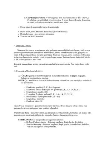 F. Coordenação Motora –Verificação do bom funcionamento de dois setores, o
                Cerebelo e a sensibilidade proprioceptiva. A perda da coordenação denomina-
                se ataxia podendo ser cerebelar, sensitiva ou mista.

       Prova index do examinador nariz do examinado

       Prova index, index.Manobra do rechaço (Stewart Holmes).
       Disdiadocinesia – movimentos alternados
       Teste de tração do pronador



4.Exame do Tronco:

    No exame do tronco, pesquisamos principalmente as sensibilidades dolorosa e tátil, com a
estimulação cutânea em sentido dos dermátomos, junto a linha hemiclavicular, pesquisa-se
sinal de Beevor pedindo ao paciente que faça a flexão do pescoço, com contração reflexa dos
músculos abdominais, o sinal é positivo quando por paresia da musculatura abdominal interior
a T9, o umbigo desvia para cima.

Prova de inervação do tronco: paciente com deficiência cerebelar não flete os joelhos e pode
cair.

5. Exame do s Membros Inferiores:

    A.TÔNUS: Igual a do membro superior, explorado mediante a inspeção, palpação,
       balanço e movimentação passiva.
    B.FORÇA: Avaliada na execução de movimentos voluntários, com oposição e resistência
       ao movimento.

            o   Flexão dos quadris (L2, L3, L4, iliopsoas)
            o   Extensão e adução e abdução dos quadris (L2, L3, L4- L4, L5, S1)
            o   Extensão dos quadris (S1)
            o   Extensão e flexão do joelho (L2, L3, L4 – L4, L5, S1, S2)
            o   Dorsiflexão e flexão plantar (L4,L5 – S1)
            o   Extensão do hálux: L5
            o   Flexão do hálux: S1

Manobra de mingazzini - paciente inconsciente parético, flexão da coxa sobre a bacia e da
perna sobre a coxa, cai para o lado parético (abdução).

Manobra de Barre – decúbito ventral, deve manter as pernas fletidas, formando um ângulo reto
com as coxas, mostrando déficits dos músculos flexores da perna sobre a coxa.

    C.REFLEXOS: São pesquisados os seguintes reflexos:
         o Reflexo Cutâneo plantar – Estimulo na planta do pé, flexão dos dedos.
         o Sinal de Babinsky – Estimulo na planta do pé, porém extensão lenta do hálux,
            verifica-se significa lesão piramidal.
 