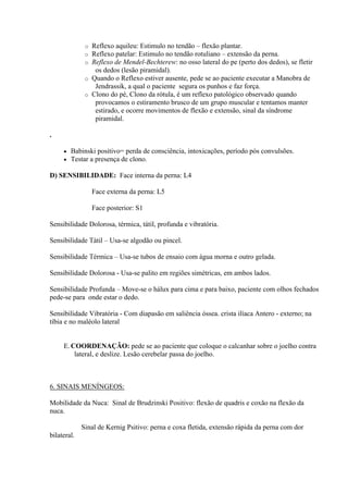 o Reflexo aquileu: Estimulo no tendão – flexão plantar.
              o Reflexo patelar: Estimulo no tendão rotuliano – extensão da perna.
              o Reflexo de Mendel-Bechterew: no osso lateral do pe (perto dos dedos), se fletir
                 os dedos (lesão piramidal).
              o Quando o Reflexo estiver ausente, pede se ao paciente executar a Manobra de
                 Jendrassik, a qual o paciente segura os punhos e faz força.
              o Clono do pé, Clono da rótula, é um reflexo patológico observado quando
                 provocamos o estiramento brusco de um grupo muscular e tentamos manter
                 estirado, e ocorre movimentos de flexão e extensão, sinal da síndrome
                 piramidal.

.

        Babinski positivo= perda de consciência, intoxicações, período pós convulsões.
        Testar a presença de clono.

D) SENSIBILIDADE: Face interna da perna: L4

                  Face externa da perna: L5

                  Face posterior: S1

Sensibilidade Dolorosa, térmica, tátil, profunda e vibratória.

Sensibilidade Tátil – Usa-se algodão ou pincel.

Sensibilidade Térmica – Usa-se tubos de ensaio com água morna e outro gelada.

Sensibilidade Dolorosa - Usa-se palito em regiões simétricas, em ambos lados.

Sensibilidade Profunda – Move-se o hálux para cima e para baixo, paciente com olhos fechados
pede-se para onde estar o dedo.

Sensibilidade Vibratória - Com diapasão em saliência óssea. crista ilíaca Antero - externo; na
tíbia e no maléolo lateral


     E. COORDENAÇÃO: pede se ao paciente que coloque o calcanhar sobre o joelho contra
         lateral, e deslize. Lesão cerebelar passa do joelho.



6. SINAIS MENÍNGEOS:

Mobilidade da Nuca: Sinal de Brudzinski Positivo: flexão de quadris e coxão na flexão da
nuca.

             Sinal de Kernig Psitivo: perna e coxa fletida, extensão rápida da perna com dor
bilateral.
 