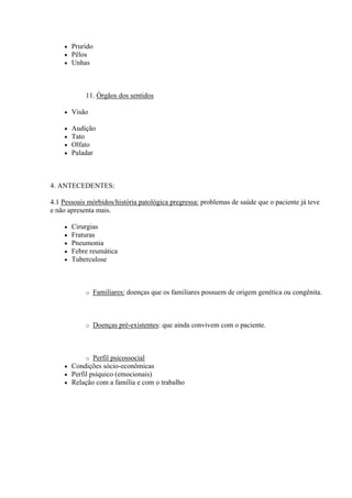    Prurido
       Pêlos
       Unhas



            11. Órgãos dos sentidos

       Visão

       Audição
       Tato
       Olfato
       Paladar



4. ANTECEDENTES:

4.1 Pessoais mórbidos/história patológica pregressa: problemas de saúde que o paciente já teve
e não apresenta mais.

       Cirurgias
       Fraturas
       Pneumonia
       Febre reumática
       Tuberculose



            o   Familiares: doenças que os familiares possuem de origem genética ou congênita.



            o   Doenças pré-existentes: que ainda convivem com o paciente.



             o Perfil psicossocial
       Condições sócio-econômicas
       Perfil psíquico (emocionais)
       Relação com a família e com o trabalho
 