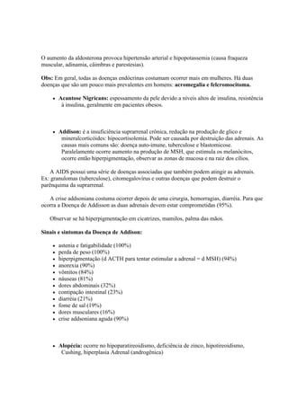 O aumento da aldosterona provoca hipertensão arterial e hipopotassemia (causa fraqueza
muscular, adinamia, câimbras e parestesias).

Obs: Em geral, todas as doenças endócrinas costumam ocorrer mais em mulheres. Há duas
doenças que são um pouco mais prevalentes em homens: acromegalia e felcromocitoma.

       Acantose Nigricans: espessamento da pele devido a níveis altos de insulina, resistência
         à insulina, geralmente em pacientes obesos.



       Addison: é a insuficiência suprarrenal crônica, redução na produção de glico e
         mineralcorticóides: hipocortisolemia. Pode ser causada por destruição das adrenais. As
         causas mais comuns são: doença auto-imune, tuberculose e blastomicose.
         Paralelamente ocorre aumento na produção de MSH, que estimula os melanócitos,
         ocorre então hiperpigmentação, observar as zonas de mucosa e na raiz dos cílios.

    A AIDS possui uma série de doenças associadas que também podem atingir as adrenais.
Ex: granulomas (tuberculose), citomegalovírus e outras doenças que podem destruir o
parênquima da suprarrenal.

   A crise addsoniana costuma ocorrer depois de uma cirurgia, hemorragias, diarréia. Para que
ocorra a Doença de Addisson as duas adrenais devem estar comprometidas (95%).

   Observar se há hiperpigmentação em cicatrizes, mamilos, palma das mãos.

Sinais e sintomas da Doença de Addison:

       astenia e fatigabilidade (100%)
       perda de peso (100%)
       hiperpigmentação (d ACTH para tentar estimular a adrenal = d MSH) (94%)
       anorexia (90%)
       vômitos (84%)
       náuseas (81%)
       dores abdominais (32%)
       contipação intestinal (23%)
       diarréia (21%)
       fome de sal (19%)
       dores musculares (16%)
       crise addsoniana aguda (90%)



       Alopécia: ocorre no hipoparatireoidismo, deficiência de zinco, hipotireoidismo,
         Cushing, hiperplasia Adrenal (androgênica)
 