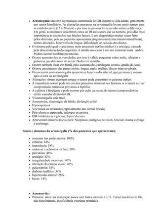   Acromegalia: decorre da produção aumentada de GH durante a vida adulta, geralmente
         por tumor hipofisário. As alterações presentes na acromegalia levam muito tempo para
         se estabelecerem (15 a 20 anos) e por isso as pessoas às vezes não notam a diferença.
         Em geral, as mulheres descobrem cerca de 10 anos antes que os homens, pois dão mais
         importância às alterações nas feições faciais. É um diagnóstico muitas vezes feito
         pelos dentistas, pois os pacientes apresentam progmatismo (crescimento mandibular),
         dentes afastados, hipertrofia da língua, dificuldade de oclusão dos dentes.
       O sintoma pelo qual os pacientes mais procuram auxílio médico é a artralgia, causada
         pela desestruturação do esqueleto. A atrofia muscular é um dos sintomas mais tardios.
         Podem ocorrer também parestesias.
       Ocorre aumento das extremidades, por isso é válido perguntar sobre anéis, relógios e
         pulseiras que deixaram de servir. Dedos em salsicha.
       Ocorre também tórax em barril, pelo aumento das cartilagens costais, apnéia do sono.
       Ocorre crescimento das partes moles: língua, nariz, orelhas, discos intervertebrais.
       Os pacientes com acromegalia apresentam hipertensão arterial, que permanece mesmo
         após a cura da acromegalia.
       Alterações visuais ocorrem porque o tumor pode comprimir o quiasma óptico.
       A impotência sexual pode ser um dos primeiros sintomas nos homens se o tumor estiver
         comprimindo estruturas próximas à hipófise.
       A cefaléia é freqüente e pode ocorrer por ação da massa do tumor (compressão) ou
         efeito vascular direto do GH.
       Visceromegalia universal
       Amenorréia, diminuição da libido, disfunção erétil
       Hipoespermia
       Voz rouca ou arrastada (espessamento das cordas vocais)
       Pele oleosa e espessada, sudorese excessiva.
       DM/intolerância a glicose, hipercalcemia
       Apresentam maiores riscos para: Neoplasias malignas de cólon, tireóide, mama esôfago
         e estômago.

Sinais e sintomas da acromegalia (% dos pacientes que apresentam):

       aumento das partes moles: 100%
       cefaléia: 64%
       impotência: 58%
       sudorese e seborréia na face: 50%
       parestesia: 48%
       artralgia: 42%
       irregularidade menstrual: 40%
       alteração do campo visual: 40%
       galactorréia: 38%
       diabetes mellitus: 34%
       hipertensão arterial: 26%
       bócio: 14%



       Amenorréia:
       Primária: atraso na maturação óssea com baixa estatura. Ex: S. Turner (ovários em fita,
         não funcionantes, insuficiência ovariana primária).
 