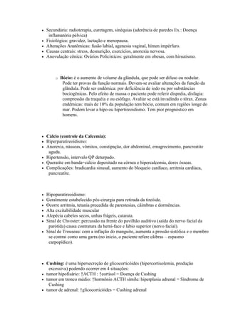    Secundária: radioterapia, curetagem, sinéquias (aderência de paredes Ex.: Doença
     inflamatória pélvica)
   Fisiológica: gravidez, lactação e menopausa.
   Alterações Anatômicas: fusão labial, agenesia vaginal, hímen impérfuro.
   Causas centrais: stress, desnurição, exercícios, anorexia nervosa.
   Anovulação cônica: Ovários Policísticos: geralmente em obesas, com hirsutismo.



        o   Bócio: é o aumento de volume da glândula, que pode ser difuso ou nodular.
             Pode ter provas da função normais. Devem-se avaliar alterações da função da
             glândula. Pode ser endêmica: por deficiência de iodo ou por substâncias
             bociogênicas. Pelo efeito de massa o paciente pode referir dispnéia, disfagia:
             compressão da traquéia e ou esôfago. Avaliar se está invadindo o tórax. Zonas
             endêmicas: mais de 10% da população tem bócio, comum em regiões longe do
             mar. Podem levar a hipo ou hipertireoidismo. Tem pior prognóstico em
             homens.



 Cálcio (controle da Calcemia):
 Hiperparatireoidismo:
 Anorexia, náuseas, vômitos, constipação, dor abdominal, emagrecimento, pancreatite
   aguda.
 Hipertensão, intervalo QP deturpado.
 Queratite em banda=cálcio depositado na córnea e hipercalcemia, dores ósseas.
 Complicações: bradicardia sinusal, aumento do bloqueio cardíaco, arritmia cardíaca,
   pancreatite.



 Hipoparatireoidismo:
 Geralmente estabelecido pós-cirurgia para retirada da tireóide.
 Ocorre arritmia, tetania precedida de parestesias, câimbras e dormências.
 Alta excitabilidade muscular
 Alopécia cabelos secos, unhas frágeis, catarata.
 Sinal de Chvoster: percussão na frente do pavilhão auditivo (saída do nervo facial da
   parótida) causa contratura da hemi-face e lábio superior (nervo facial).
 Sinal de Trouseau: com a inflação do manguito, aumenta a pressão sistólica e o membro
   se contrai como uma garra (no início, o paciente refere cãibras – espasmo
   carpopídico).



 Cushing: é uma hipersecreção de glicocorticóides (hipercortisolemia, produção
   excessiva) podendo ocorrer em 4 situações:
 tumor hipofisário: ↑ACTH : ↑cortisol = Doença de Cushing
 tumor em tronco médio: ↑hormônio ACTH símile: hiperplasia adrenal = Síndrome de
   Cushing
 tumor de adrenal: ↑glicocorticóides = Cushing adrenal
 