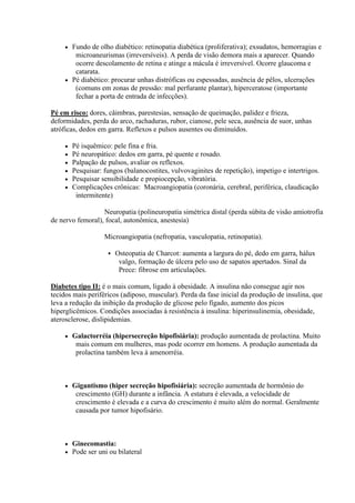  Fundo de olho diabético: retinopatia diabética (proliferativa); exsudatos, hemorragias e
        microaneurismas (irreversíveis). A perda de visão demora mais a aparecer. Quando
        ocorre descolamento de retina e atinge a mácula é irreversível. Ocorre glaucoma e
        catarata.
      Pé diabético: procurar unhas distróficas ou espessadas, ausência de pêlos, ulcerações
        (comuns em zonas de pressão: mal perfurante plantar), hiperceratose (importante
        fechar a porta de entrada de infecções).

Pé em risco: dores, câimbras, parestesias, sensação de queimação, palidez e frieza,
deformidades, perda do arco, rachaduras, rubor, cianose, pele seca, ausência de suor, unhas
atróficas, dedos em garra. Reflexos e pulsos ausentes ou diminuídos.

        Pé isquêmico: pele fina e fria.
        Pé neuropático: dedos em garra, pé quente e rosado.
        Palpação de pulsos, avaliar os reflexos.
        Pesquisar: fungos (balanocostites, vulvovaginites de repetição), impetigo e intertrigos.
        Pesquisar sensibilidade e propiocepção, vibratória.
        Complicações crônicas: Macroangiopatia (coronária, cerebral, periférica, claudicação
          intermitente)

                  Neuropatia (polineuropatia simétrica distal (perda súbita de visão amiotrofia
de nervo femoral), focal, autonômica, anestesia)

                    Microangiopatia (nefropatia, vasculopatia, retinopatia).

                        Osteopatia de Charcot: aumenta a largura do pé, dedo em garra, hálux
                          valgo, formação de úlcera pelo uso de sapatos apertados. Sinal da
                          Prece: fibrose em articulações.

Diabetes tipo II: é o mais comum, ligado à obesidade. A insulina não consegue agir nos
tecidos mais periféricos (adiposo, muscular). Perda da fase inicial da produção de insulina, que
leva a redução da inibição da produção de glicose pelo fígado, aumento dos picos
hiperglicêmicos. Condições associadas à resistência à insulina: hiperinsulinemia, obesidade,
aterosclerose, dislipidemias.

        Galactorréia (hipersecreção hipofisiária): produção aumentada de prolactina. Muito
          mais comum em mulheres, mas pode ocorrer em homens. A produção aumentada da
          prolactina também leva à amenorréia.



        Gigantismo (hiper secreção hipofisiária): secreção aumentada de hormônio do
          crescimento (GH) durante a infância. A estatura é elevada, a velocidade de
          crescimento é elevada e a curva do crescimento é muito além do normal. Geralmente
          causada por tumor hipofisário.



        Ginecomastia:
        Pode ser uni ou bilateral
 