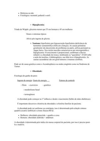    Dolorosa ou não
       Fisiológica: neonatal, puberal e senil.



                          Hipoglicemia:

Tríade de Wipple: glicemia menor que 55 em homens e 45 em mulheres

                  Sinais e sintomas típicos

                  Alívio pós ingesta de glicose.

                          Nanismo: hipofisiário por hiposecreção hipofisiária (deficiência de
                            hormônio somatotrófico (GH) em crianças). As causas primárias
                            geralmente são decorrentes de problemas no parto, asfixia perinatal ou
                            Apgar baixo. Nos recém nascidos caracteriza-se por microgenitália e
                            hipoglicemia. O crescimento é proporcional, combinam a fáscies
                            infantil e a obesidade de tronco, lembrando os “querubins”. O GH inibe
                            a ação da insulina, é diabetogênico, sua falta leva à hipoglicemia. As
                            causas secundárias são em geral tumores e traumas cerebrais.

Pode ser de causa genética como o Acondroplásico ou ainda congênito como na Síndrome de
Turner.

                          Obesidade:

Fisiologia do ganho de peso:

   Ingesta de energia Gasto de energia                     Fatores de controle

        - Dieta     - exercícios        - genético

           - metabolismo basal

           - termogênese

   A obesidade pode começar na 1ª infância e desde o nascimento (bebês de mães diabéticas).

   É importante descrever a história da obesidade e a história familiar do paciente.

   A obesidade pode ser uniforme ou centrípeta, isso é determinado pela relação cintura-
quadril (cicatriz umbilical e cristas ilíacas) RCQ.

       Mulheres: obesidade ginecóide = quadris e coxa
       Homens: obesidade andróide = abdômen

A obesidade é determinada pelo índice de massa corporal do paciente, por isso é preciso pesá-
lo e medi-lo.
 