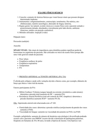 EXAME FÍSICO BÁSICO

    1. Conceito: conjunto de técnicas básicas que visam buscar sinais que possam designar
        determinada síndrome.
    2. Instrumentos: esfigmomanômetro, estetoscópio, termômetro, fita métrica, oto-
        oftalmoscópio, martelo neurológico, abaixador de língua, lanterna,
    3. Regras gerais: luz natural, avental, inicia-se o exame físico com o paciente sentado e
        posteriormente deitado, abordando-o inicialmente pelo lado direito, ambiente
        silencioso, médico em posição confortável.
    4. Métodos utilizados: inspeção (visão)

Palpação (tato)

Percussão (audição)

Ausculta

SINAIS VITAIS : São sinais de importância cujos distúrbios podem significar perda da
homeostase no organismo do paciente. São colocados no início do exame físico porque dão
uma visão geral do estado do paciente:

       Peso/ altura
       Freqüência cardíaca/ de pulso
       Freqüência respiratória
       Temperatura
       PA



    1. PRESSÃO ARTERIAL ou TENSÃO ARTERIAL (PA/ TA)

É aferida pelo esfigmo e pode sofre variações devido a fatores como, por exemplo, diâmetro do
braço que altera o valor real da mesma.

Fatores participantes da PA:

     Débito Cardíaco=Volemia (sangue lançado na corrente circulatória a cada minuto):
       determina a pressão total (aumento do DC = aumento PA)
     Resistência Arterial Periférica (está sob controle do SNC simpático): determina a
       pressão diastólica (aumento RAP = aumento PA D).

Obs.: hipertensão arterial está relacionada com a P AD.

     Elasticidade dos vasos: determina a pressão sistólica (enrijecimento da parede dos vasos
       aumenta a PAS).
     Viscosidade do Sangue: aumento na viscosidade dá aumento na PAS e na PAD.

Exemplo: poliglobulia: aumento do número de hemácias cuja etiologia é diversificada podendo
ocorrer com o paciente com DBPOC (ocorre devido a destruição do parênquima pulmonar,
freqüente em fumantes de 30 a 40 anos, levando a hipóxia do mesmo. Esta hipóxia é um
 