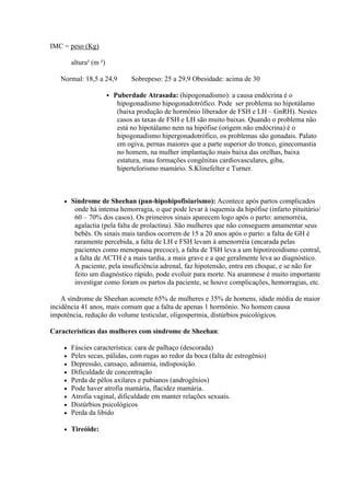 IMC = peso (Kg)

        altura² (m ²)

   Normal: 18,5 a 24,9            Sobrepeso: 25 a 29,9 Obesidade: acima de 30

                           Puberdade Atrasada: (hipogonadismo): a causa endócrina é o
                             hipogonadismo hipogonadotrófico. Pode ser problema no hipotálamo
                             (baixa produção de hormônio liberador de FSH e LH – GnRH). Nestes
                             casos as taxas de FSH e LH são muito baixas. Quando o problema não
                             está no hipotálamo nem na hipófise (origem não endócrina) é o
                             hipogonadismo hipergonadotrófico, os problemas são gonadais. Palato
                             em ogiva, pernas maiores que a parte superior do tronco, ginecomastia
                             no homem, na mulher implantação mais baixa das orelhas, baixa
                             estatura, mau formações congênitas cardiovasculares, giba,
                             hipertelorismo mamário. S.Klinefelter e Turner.



       Síndrome de Sheehan (pan-hipohipofisiarismo): Acontece após partos complicados
         onde há intensa hemorragia, o que pode levar à isquemia da hipófise (infarto pituitário/
         60 – 70% dos casos). Os primeiros sinais aparecem logo após o parto: amenorréia,
         agalactia (pela falta de prolactina). São mulheres que não conseguem amamentar seus
         bebês. Os sinais mais tardios ocorrem de 15 a 20 anos após o parto: a falta de GH é
         raramente percebida, a falta de LH e FSH levam à amenorréia (encarada pelas
         pacientes como menopausa precoce), a falta de TSH leva a um hipotireoidismo central,
         a falta de ACTH é a mais tardia, a mais grave e a que geralmente leva ao diagnóstico.
         A paciente, pela insuficiência adrenal, faz hipotensão, entra em choque, e se não for
         feito um diagnóstico rápido, pode evoluir para morte. Na anamnese é muito importante
         investigar como foram os partos da paciente, se houve complicações, hemorragias, etc.

    A síndrome de Sheehan acomete 65% de mulheres e 35% de homens, idade média de maior
incidência 41 anos, mais comum que a falta de apenas 1 hormônio. No homem causa
impotência, redução do volume testicular, oligospermia, distúrbios psicológicos.

Características das mulheres com síndrome de Sheehan:

       Fáscies característica: cara de palhaço (descorada)
       Peles secas, pálidas, com rugas ao redor da boca (falta de estrogênio)
       Depressão, cansaço, adinamia, indisposição.
       Dificuldade de concentração
       Perda de pêlos axilares e pubianos (androgênios)
       Pode haver atrofia mamária, flacidez mamária.
       Atrofia vaginal, dificuldade em manter relações sexuais.
       Distúrbios psicológicos
       Perda da libido

       Tireóide:
 