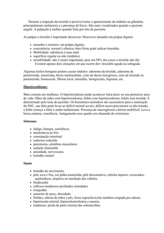 Durante a inspeção da tireóide é possível notar o aparecimento de nódulos na glândula,
principalmente unilaterais e a presença de bócio. São mais visualizados quando o paciente
engole. A palpação é melhor quando feita por trás do paciente.

Ao palpar a tireóide é importante descrever: Descrever tamanho em polpas digitais

        tamanho e simetria: em polpas digitais
        consistência: normal é elástica; bem firme pode indicar tireoidite.
        Mobilidade: aderência é mau sinal
        superfície regular ou não (nódulos)
        sensibilidade: não é muito importante, pois em 94% dos casos a tireóide não dói.
           Existem apenas dois situações em que ocorre dor: tireoidite aguda ou subaguda.

Algumas lesões benignas podem causar nódulos: adenoma da tireóide, adenoma de
paratireóide, aneurisma, bócio multinodular, cisto de ducto tireoglosso, cisto de tireóide ou
paratireóide, broncocele, fibrose local, tireoidite, laringoceles, higroma, etc.

Hipotireoidismo:

Mais comum em mulheres. O hipotireoidismo pode acontecer intra-útero ou nos primeiros anos
de vida: filhos de mães com hipotireoidismo, bebês com hipotireoidismo, bebês sem tireóide. È
determinado pelo teste do pezinho. Os hormônios tireóideos são necessários para a maturação
do SNC, sua falta pode levar ao déficit mental severo, déficit neuro-psicomotor se não tratado,
o bebê começa a falar e andar tardiamente. Presença de macroglossia e hérnia umbilical. Leva a
baixa estatura, sonolência. Antigamente esse quadro era chamado de cretinismo.

Sintomas

        fadiga, letargia, sonolência.
        intolerância ao frio
        constipação intestinal
        sudorese reduzida
        parestesias, câimbras musculares.
        audição diminuída
        ansiedade, nervosismo.
        lentidão mental

Sinais

        lentidão de movimento
        pele seca e fria, cor palha amarelada, pele descamativa, cabelos ásperos, ressecados,
           quebradiços, alopécia ou rarefação dos cabelos.
        bradicardia
        reflexos tendinosos profundos retardados
        rouquidão
        aumento de peso, obesidade.
        Palidez, edema de mãos e pés, fossa supraclavicular também ocupada por edema.
        hipertensão arterial, hipercolesterolemia e anemia.
        madarose: perda da parte externa das sobrancelhas
 