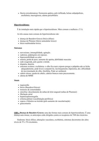     fáscies mixedematosa: fisionomia apática, pele infiltrada, bolsas subpalpebrais,
          enoftalmia, macroglossia, edema periorbitário



Hipertireoidismo:

   É de instalação mais rápida que o hipotireoidismo. Mais comum e mulheres. (7:1).

   As três causas mais comuns de hipertireoidismo são:

        doença de Basedow-Graves (bócio difuso)
        doença de Plimmer (bócio uninodular tóxico)
        bócio multinodular tóxico

Sintomas

     nervosismo, intranqüilidade, agitação.
     sudorese, palpitações em repouso.
     hipersensibilidade ao calor
     astenia, perda de peso, aumento do apetite, debilidade muscular.
     sede exagerada, pele quente e úmida.
     dispnéia, diarréia.
     sintomas oculares: exoftalmia- o olho fica mais exposto porque a pálpebra não se fecha
       adequadamente, pode levar à conjuntivite, lacrimejamento, hiperemia, dor, dificuldade
       de movimentação do olho, fotofobia. Pode ser unilateral.
     cabelo oleoso, queda de cabelo, cabelos brancos mais precocemente.
     edema de MMII

Sinais

        taquicardia
        bócio (Basedow-Graves)
        tremores de extremidades
        onicólise: descolamento de unhas do leito ungueal (unhas de Plummer)
        fibrilação atrial
        hepatoesplenomegalia
        eritema palmar (vasodilatação periférica)
        sopros e frêmitos na tireóide (pelo aumento da vascularização)
        ginecomastia



OBS.: Doença de Basedow-Graves: uma das formas mais comuns de hipertireoidismo. É uma
doença auto-imune, os anticorpos estão dirigidos contra os receptores de TSH dos tireócitos.

    Síndrome: bócio difuso, alterações vasculares, exoftalmia, sintomas decorrentes dos altos
níveis de T3 e T4 circulantes.
 