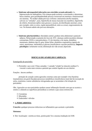    Síndrome adrenogenital (alterações nos esteróides sexuais-adrenal): é a
          hipersecreção de androgênios. Em crianças pode acelerar o crescimento e determinar
          baixa estatura, gera pseudopuberdade precoce isossexual em meninos e heterossexual
          em meninas. Na mulher adulta provoca virilismo: amenorréia atrofia mamária,
          calvície ou “entradas”, acne, hipertrofia de massa muscular nos membros, hipertrofia
          do clitóris, hirsutismo (pêlos mais grossos e escuros, de distribuição anormal, como
          por exemplo, entre os seios, região paraumbilical, entre as coxas), engrossamento da
          voz. No homem adulto não provoca alterações.



        Síndrome plurimetabólica: obesidade central, gordura intra-abdominal e panículo
          adiposo. Relacionada a aumento de risco de AVC, doenças cardiovasculares (doença
          coronariana, HAS) e osteoarticulares, CA de intestino e de mama, distúrbios
          menstruais, diabetes tipo II, gota, litíase biliar, distúrbios respiratórios (apnéia do
          sono), aneurismas, intolerância à glicose (insuficiência vascular periférica). Impacto
          psicológico: isolamento social, diminuição da vida sexual, depressão.




                          DOENÇAS DO APARELHO CARDÍACO:

Estratigrafia do precórdio:

     1. Pericárdio: saco com 2 finas camadas: 1 camada “colada”ao músculo cardíaco”a
         visceral e outra mais externa a parietal que contém líquido em seu interior.

Funções: âncora cardíaca

        proteção do coração contra agressões externas como por exemplo vírus bactérias
traumatismos em geral (facadas) processos metabólicos (insuficiência renal não há excreção de
uréia, creatinina e outras substâncias nitrogenadas que se acumulam e há irritação do
pericárdio)

Obs: Agressões ao saco pericárdico podem causar inflamação fazendo com que ao ocorrer a
sístole e a diástole as superfícies pericárdicas se atritem o que causa extrema dor .

     2. Coronárias
     3. Miocárdio
     4. Endocárdio/ válvulas

 1. PERICARDITES:

Conceito: qualquer processo infeccioso ou inflamatório que acomete o pericárdio

Sintomas:

 Dor: localização : restrita ao tórax, porém pode Ter a mesma irradiação do IAM.
 