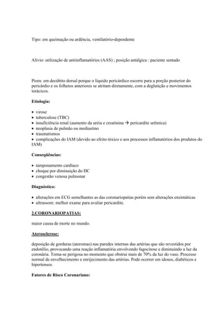 Tipo: em queimação ou ardência, ventilatório-dependente



Alívio: utilização de antiinflamatórios (AAS) ; posição antálgica : paciente sentado



Piora: em decúbito dorsal porque o líquido pericárdico escorre para a porção posterior do
pericárdio e os folhetos anteriores se atritam diretamente, com a deglutição e movimentos
torácicos.

Etiologia:

 virose
 tuberculose (TBC)
 insuficiência renal (aumento da uréia e creatinina  pericardite urêmica)
 neoplasia de pulmão ou mediastino
 traumatismos
 complicações do IAM (devido ao efeito tóxico e aos processos inflamatórios dos produtos do
IAM)

Conseqüências:

 tamponamento cardíaco
 choque por diminuição do DC
 congestão venosa pulmonar

Diagnóstico:

 alterações em ECG semelhantes as das coronariopatias porém sem alterações enzimáticas
 ultrassom: melhor exame para avaliar pericardite.

2.CORONARIOPATIAS:

maior causa de morte no mundo.

Aterosclerose:

deposição de gorduras (ateromas) nas paredes internas das artérias que são revestidos por
endotélio, provocando uma reação inflamatória envolvendo fagocitose e diminuindo a luz da
coronária. Torna-se perigosa no momento que obstrui mais de 70% da luz do vaso. Processo
normal de envelhecimento e enrijecimento das artérias. Pode ocorrer em idosos, diabéticos e
hipertensos.

Fatores de Risco Coronariano:
 