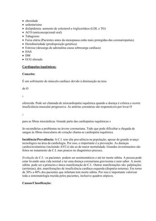   obesidade
   sedentarismo
   dislipidemia: aumento de colesterol e triglicerídeos (LDL e TG)
   ACO (anticoncepcional oral)
   Tabagismo
   Faixa etária (Pacientes antes da menopausa estão mais protegidas das coronariopatias).
   Hereditariedade (predisposição genética)
   Estresse (descarga de adrenalina causa sobrecarga cardíaca)
   HAS
   DM
   ECG alterado

Cardiapatias isquêmicas:

Conceito:

É um sofrimento do músculo cardíaco devido à diminuição na taxa

de O

2


oferecida. Pode ser chamada de miocardiopatia isquêmica quando a doença é crônica e ocorre
insuficiência muscular progressiva. As artérias coronárias são responsáveis por levar O

2


para as fibras miocárdicas. Grande parte das cardiopatias isquêmicas s

ão secundárias a problemas na árvore coronariana. Tudo que pode dificultar a chegada de
sangue às fibras musculares do coração chama-se cardiopatia isquêmica.

Incidência/Prevalência: A C.I. tem alta prevalência na população, apesar do grande avanço
tecnológico na área da cardiologia. Por isso, o importante é a prevenção. As doenças
cardiocirculatórias (incluindo AVCs) são as de maior mortalidade. Grandes investimentos são
feitos no tratamento da C.I. mas poucos no diagnóstico precoce.

Evolução da C.I.: os pacientes podem ser assintomáticos e até ter morte súbita. A pessoa pode
estar levando uma vida normal e ter uma doença coronariana gravíssima e nem saber. A morte
súbita pode ser a primeira e única manifestação de C.I.. Outras manifestações são: palpitações
(arritmias), dor, manifestações de insuficiência cardíaca esquerda (dispnéia noturna). Em torno
de 30% a 40% dos pacientes que infartam tem morte súbita. Por isso é importante valorizar
toda a sintomatologia trazida pelos pacientes, inclusive quadros atípicos.

Causas/Classificação:
 