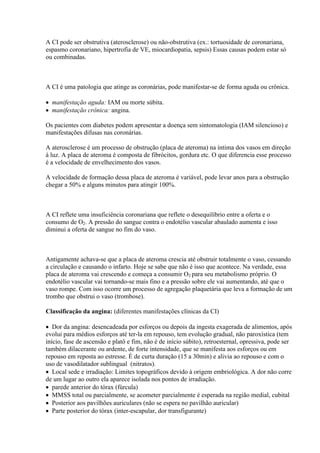 A CI pode ser obstrutiva (aterosclerose) ou não-obstrutiva (ex.: tortuosidade de coronariana,
espasmo coronariano, hipertrofia de VE, miocardiopatia, sepsis) Essas causas podem estar só
ou combinadas.



A CI é uma patologia que atinge as coronárias, pode manifestar-se de forma aguda ou crônica.

 manifestação aguda: IAM ou morte súbita.
 manifestação crônica: angina.

Os pacientes com diabetes podem apresentar a doença sem sintomatologia (IAM silencioso) e
manifestações difusas nas coronárias.

A aterosclerose é um processo de obstrução (placa de ateroma) na íntima dos vasos em direção
à luz. A placa de ateroma é composta de fibrócitos, gordura etc. O que diferencia esse processo
é a velocidade de envelhecimento dos vasos.

A velocidade de formação dessa placa de ateroma é variável, pode levar anos para a obstrução
chegar a 50% e alguns minutos para atingir 100%.



A CI reflete uma insuficiência coronariana que reflete o desequilíbrio entre a oferta e o
consumo de O2. A pressão do sangue contra o endotélio vascular abaulado aumenta e isso
diminui a oferta de sangue no fim do vaso.



Antigamente achava-se que a placa de ateroma crescia até obstruir totalmente o vaso, cessando
a circulação e causando o infarto. Hoje se sabe que não é isso que acontece. Na verdade, essa
placa de ateroma vai crescendo e começa a consumir O2 para seu metabolismo próprio. O
endotélio vascular vai tornando-se mais fino e a pressão sobre ele vai aumentando, até que o
vaso rompe. Com isso ocorre um processo de agregação plaquetária que leva a formação de um
trombo que obstrui o vaso (trombose).

Classificação da angina: (diferentes manifestações clínicas da CI)

 Dor da angina: desencadeada por esforços ou depois da ingesta exagerada de alimentos, após
evolui para médios esforços até ter-la em repouso, tem evolução gradual, não paroxística (tem
início, fase de ascensão e platô e fim, não é de início súbito), retroesternal, opressiva, pode ser
também dilacerante ou ardente, de forte intensidade, que se manifesta aos esforços ou em
repouso em reposta ao estresse. É de curta duração (15 a 30min) e alivia ao repouso e com o
uso de vasodilatador sublingual (nitratos).
 Local sede e irradiação: Limites topográficos devido à origem embriológica. A dor não corre
de um lugar ao outro ela aparece isolada nos pontos de irradiação.
 parede anterior do tórax (fúrcula)
 MMSS total ou parcialmente, se acometer parcialmente é esperada na região medial, cubital
 Posterior aos pavilhões auriculares (não se espera no pavilhão auricular)
 Parte posterior do tórax (inter-escapular, dor transfigurante)
 