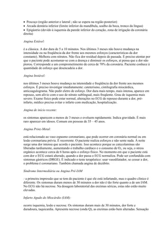  Pescoço (região anterior e lateral ; não se espera na região posterior)
 Arcada dentária inferior (limite inferior da mandíbula, soalho da boca, tronco da língua)
 Epigástrio (devido à isquemia da parede inferior do coração, zona de irrigação da coronária
direita)

Angina Estável:

é a clássica. A dor dura de 5 a 10 minutos. Nos últimos 3 meses não houve mudança na
intensidade ou na freqüência da dor frente aos mesmos esforços (características da dor
constante). Melhora com nitratos. Não fica dor residual depois de passada. É preciso atentar por
que o paciente pode acostumar-se com a doença e diminuir os esforços, aí pensa que a dor não
piorou. Corresponde a um comprometimento de cerca de 70% da coronária. Paciente conhece à
quantidade de esforço que desencadeia a dor.

Angina Instável:

nos últimos 3 meses houve mudança na intensidade e freqüência da dor frente aos mesmos
esforços. É preciso investigar imediatamente: cateterismo, cintilografia miocárdica,
anticoagulograma. Não pedir eletro de esforço. Dor dura mais tempo, mais intensa, aparece em
repouso, sem alívio com o uso de nitrato sublingual, mais freqüente. Grau de isquemia mais
severo. Exame físico pode estar normal, alterações no ECG de repouso durante a dor, pré-
infarto, médico precisa evitar o infarto com medicação, hospitalização.

Angina de início recente:

os sintomas aparecem a menos de 3 meses e evoluem rapidamente. Indica gravidade. É mais
raro aparecer em idosos. Comum em pessoas de 35 – 45 anos.

Angina Prinz-Metal:

está relacionado ao vaso espasmo coronariano, que pode ocorrer em coronária normal ou em
lesão coronariana prévia. É recorrente. O paciente realiza esforços e não sente nada. À noite
surge uma dor intensa que acorda o paciente. Isso acontece porque as catecolaminas são
liberadas tardiamente, aumentando o trabalho cardíaco e o consumo de O2, ou seja, o stress
orgânico acontece cerca de 6 horas após o esforço físico. No momento em que o paciente está
com dor o ECG estará alterado, quando a dor passa o ECG normaliza. Pode ser confundida com
sintomas gástricos (DRGE). É indicado o teste terapêutico: usar vasodilatador, se cessar a dor,
o problema é coronariano. Também chamada angina de decúbito.

Síndrome Intermediária ou Angina Pré-IAM

: a primeira impressão que se tem do paciente é que ele está infartando, mas o quadro clínico é
diferente. Os sintomas duram menos de 30 minutos a dor não é tão forte quanto a de um IAM.
No ECG não há necrose. Na dosagem laboratorial das enzimas séricas, estas não estão muito
elevadas.

Infarto Agudo do Miocárdio (IAM):

ocorre isquemia, lesão e necrose. Os sintomas duram mais de 30 minutos, dor forte e
duradoura, taquicardia. Apresenta necrose (onda Q), as enzimas estão bem alteradas. Sensação
 