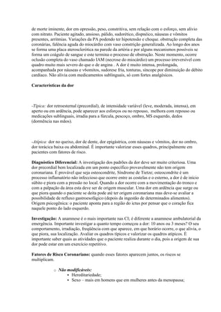 de morte iminente, dor em opressão, peso, constritiva, sem relação com o esforço, sem alívio
com nitrato. Paciente agitado, ansioso, pálido, sudorético, dispnéico, náuseas e vômitos
presentes, arritmias. Variações da PA podendo ter hipotensão e choque. obstrução completa das
coronárias, falência aguda do miocárdio com vaso constrição generalizada. Ao longo dos anos
se forma uma placa aterosclerótica na parede da artéria e por alguns mecanismos possíveis se
forma um coágulo de sangue e este termina o processo de obstrução. Neste momento, ocorre
oclusão completa do vaso chamado IAM (necrose do miocárdio) um processo irreversível com
quadro muito mais severo do que o de angina . A dor é muito intensa, prolongada,
acompanhada por náuseas e v6omitos, sudorese fria, tonturas, síncope por diminuição do débito
cardíaco. Não alivia com medicamentos sublinguais, só com fortes analgésicos.

Características da dor



-Típica: dor retroesternal (precordial), de intensidade variável (leve, moderada, intensa), em
aperto ou em ardência, pode aparecer aos esforços ou no repouso, melhora com repouso ou
medicações sublinguais, irradia para a fúrcula, pescoço, ombro, MS esquerdo, dedos
(dormência nas mãos).



-Atípica: dor no queixo, dor de dente, dor epigástrica, com náuseas e vômitos, dor no ombro,
dor torácica baixa ou abdominal. É importante valorizar esses quadros, principalmente em
pacientes com fatores de risco.

Diagnóstico Diferencial: A investigação dos padrões da dor deve ser muito criteriosa. Uma
dor precordial bem localizada em um ponto específico provavelmente não tem origem
coronariana. É provável que seja osteocondrite, Síndrome de Tietze; osteocondrite é um
processo inflamatório não infeccioso que ocorre entre as costelas e o esterno, a dor é de início
súbito e piora com a pressão no local. Quando a dor ocorre com a movimentação do tronco e
com a palpação da área esta deve ser de origem muscular. Uma dor em ardência que surge ou
que piora quando o paciente se deita pode até ter origem coronariana mas deve-se avaliar a
possibilidade de refluxo gastroesofágico (depois da ingestão de determinados alimentos).
Origem psicogênica: o paciente aponta para a região do ictus por pensar que o coração fica
naquele ponto do lado esquerdo.

Investigação: A anamnese é o mais importante nas CI; é diferente a anamnese ambulatorial da
emergência. Importante investigar a quanto tempo começou a dor: 10 anos ou 3 meses? O seu
comportamento, irradiação, freqüência com que aparece, em que horário ocorre, o que alivia, o
que piora, sua localização. Avaliar os quadros típicos e valorizar os quadros atípicos. È
importante saber quais as atividades que o paciente realiza durante o dia, pois a origem de sua
dor pode estar em um exercício repetitivo.

Fatores de Risco Coronariano: quando esses fatores aparecem juntos, os riscos se
multiplicam.

            o   Não modificáveis:
                     Hereditariedade;
                     Sexo – mais em homens que em mulheres antes da menopausa;
 
